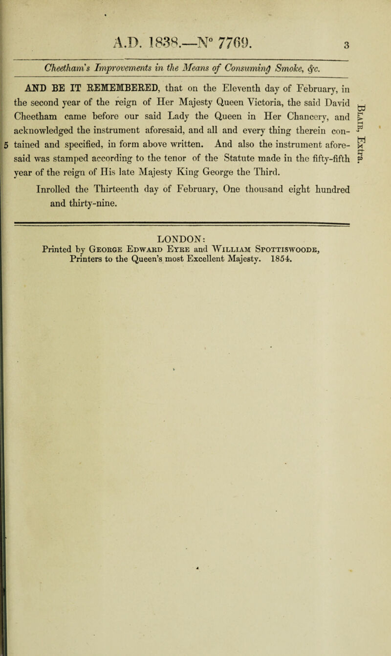 Cheethams Improvements in the Means of Consuming Smoke, <fyc. AND BE IT REMEMBERED, that on the Eleventh day of February, in the second year of the reign of Her Majesty Queen Victoria, the said David Cheetham came before our said Lady the Queen in Her Chancery, and acknowledged the instrument aforesaid, and all and every thing therein con- 5 tained and specified, in form above written. And also the instrument afore¬ said was stamped according to the tenor of the Statute made in the fifty-fifth year of the reign of His late Majesty King George the Third. Inrolled the Thirteenth day of February, One thousand eight hundred and thirty-nine. LONDON: Printed by George Edward Eyre and William Spottiswoode, Printers to the Queen’s most Excellent Majesty. 1854. Blair, Extra.