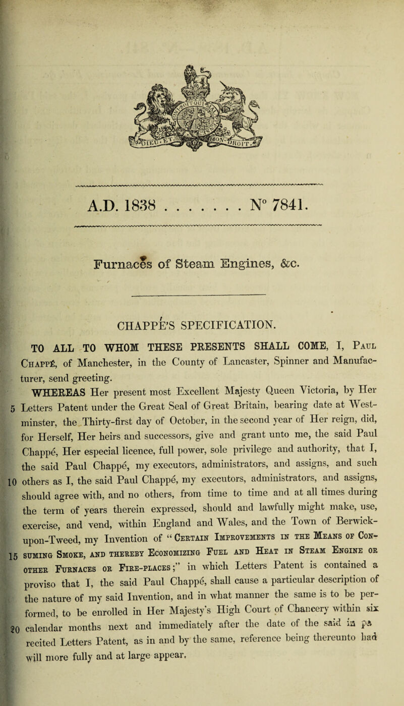 Furnaces of Steam Engines, &c. CHAPPE’S SPECIFICATION. TO ALL TO WHOM THESE PRESENTS SHALL COME, I, Paul Chappy, of Manchester, in the County of Lancaster, Spinner and Manufac- turer, send greeting. WHEREAS Her present most Excellent Majesty Queen Victoria, by Her 5 Letters Patent under the Great Seal of Great Britain, bearing date at West¬ minster, the Thirty-first day of October, in the second yeai of Hei reign, did, for Herself, Her heirs and successors, give and grant unto me, the said Paul Chappe, Her especial licence, full power, sole privilege and authority, that I, the said Paul Chappe, my executors, administrators, and assigns, and such 10 others as I, the said Paul Chappe, my executors, administrators, and assigns, should agree with, and no others, from time to time and at all times during the term of years therein expressed, should and lawfully might make, use, exercise, and vend, within England and Wales, and the Town of Berwick- upon-Tweed, my Invention of “ Certain Improvements in the Means of Con- 15 suMiNG Smoke, and thereby Economizing Fuel and Heat in Steam Engine or OTHER Furnaces or Fire-places ^ in which Letters Patent is contained a proviso that I, the said Paul Chappe, shall cause a particular description of the nature of my said Invention, and in what manner the same is to be per¬ formed, to be enrolled in Her Majesty’s High Court of Chancery within six 20 calendar months next and immediately after the date of the said ia ps recited Letters Patent, as in and by the same, reference being thereunto had will nior6 fully ciiid ut lurgs a-pp6U.i,