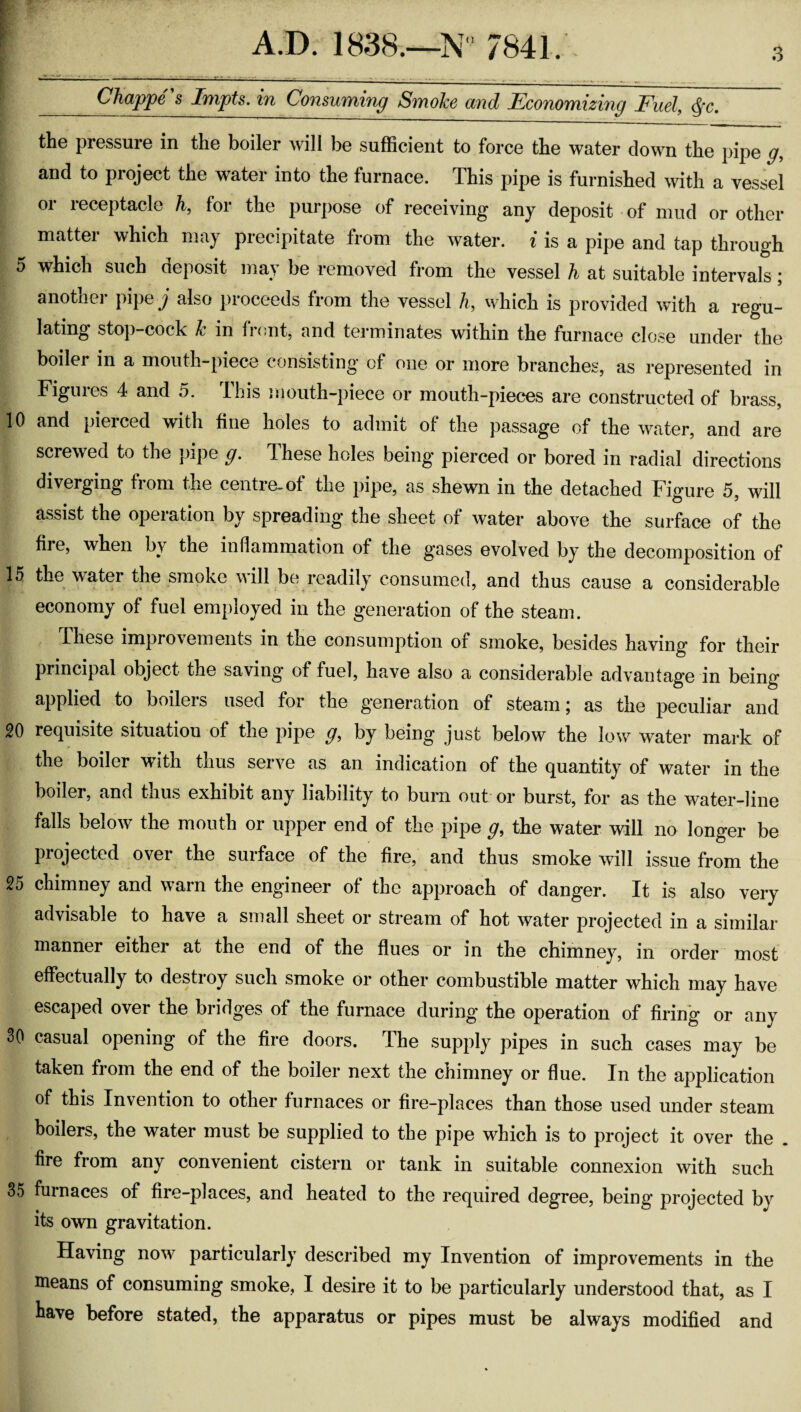 Ohappe s Iftipts. in OonsumiTig Smoke ond Econom.izing Fud^ ^c. the pressure in the boiler will be sufficient to force the water clown the pipe g, and to project the water into the furnace. This pipe is furnished with a vessel or receptacle h, for the purpose of receiving any deposit of mud or other matter which may precipitate from the water, i is a pipe and tap through 5 which such deposit may be removed from the vessel h at suitable intervals; another pipe y also proceeds from the vessel h, which is provided with a regu¬ lating stop-cock k in front, and terminates within the furnace close under the boiler in a mouth-piece consisting of one or more branches, as represented in Figures 4 and 5. This mouth-piece or mouth-pieces are constructed of brass, 10 and pierced with fine holes to admit of the passage of the water, and are screwed to the pipe g. These holes being pierced or bored in radial directions diverging from the centre-of the pipe, as shewn in the detached Figure 5, will assist the operation by spreading the sheet of water above the surface of the fire, when by the inflammation of the gases evolved by the decomposition of 15 the water the smoke Mill be readily consumed, and thus cause a considerable economy of fuel employed in the generation of the steam. These improvements in the consumption of smoke, besides having for their principal object the saving of fuel, have also a considerable advantage in being applied to boilers used for the generation of steam; as the peculiar aud 20 recjuisite situation of the pipe g, by being just below the low water mark of the boiler with thus serve as an indication of the quantity of water in the boiler, and thus exhibit any liability to burn out or burst, for as the water-line falls below the mouth or upper end of the pipe g, the water will no longer be projected over the surface of the fire, and thus smoke will issue from the 25 chimney and warn the engineer of the approach of danger. It is also very advisable to have a small sheet or stream of hot water projected in a similai- manner either at the end of the flues or in the chimney, in order most effectually to destroy such smoke or other combustible matter which may have escaped over the bridges of the furnace during the operation of firing or any 30 casual opening of the fire doors. The supply pipes in such cases may be taken from the end of the boiler next the chimney or flue. In the application of this Invention to other furnaces or fire-places than those used under steam boilers, the water must be supplied to the pipe which is to project it over the . fire from any convenient cistern or tank in suitable connexion with such 35 furnaces of fire-places, and heated to the required degree, being projected by its own gravitation. Having now particularly described my Invention of improvements in the means of consuming smoke, I desire it to be particularly understood that, as I have before stated, the apparatus or pipes must be always modified and