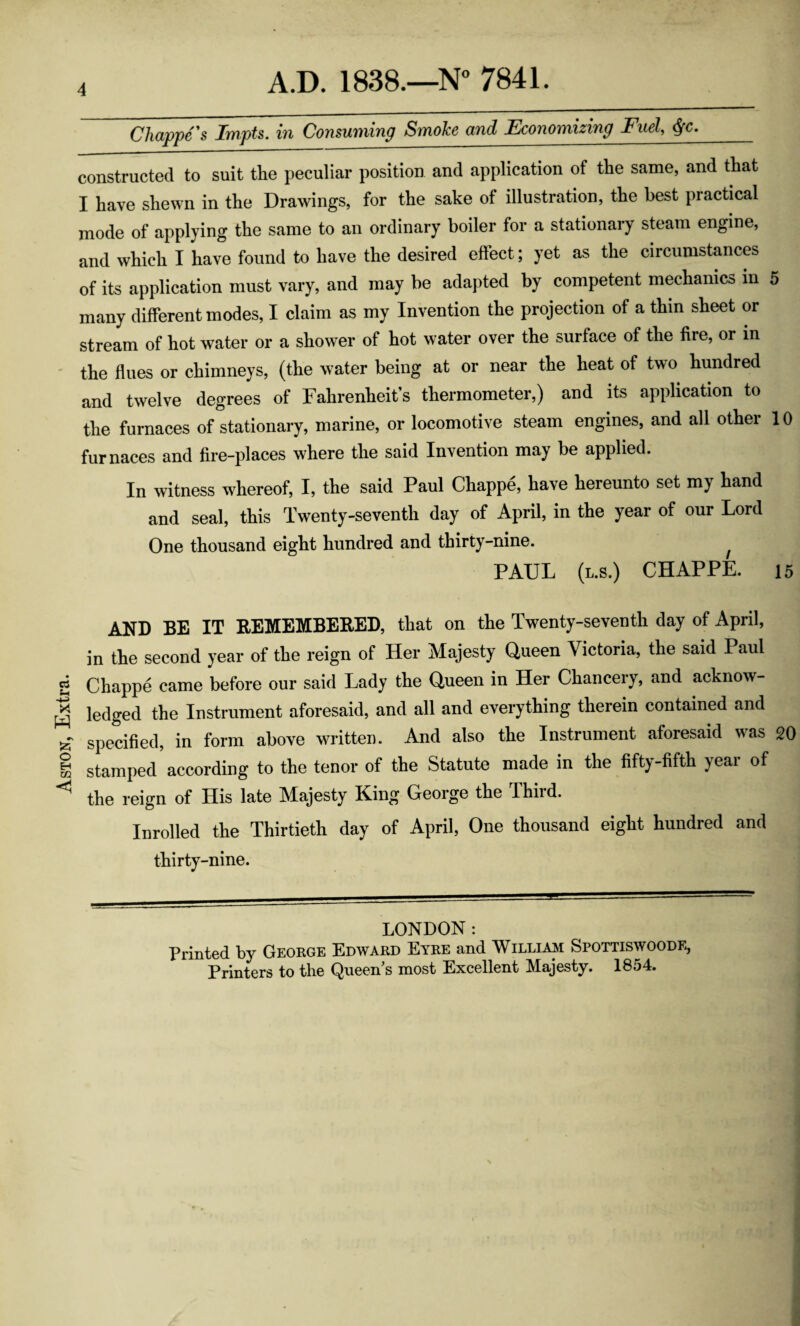 Aston, Extra. Chappe’s Impts. in Consuming Smohe and Economizing Fuel, constructed to suit the peculiar position and application of the same, and that I have shewn in the Drawings, for the sake of illustration, the best practical mode of applying the same to an ordinary boiler for a stationary steam engine, and which I have found to have the desired effect; yet as the circumstances of its application must vary, and may be adapted by competent mechanics in 5 many different modes, I claim as my Invention the projection of a thin sheet or stream of hot water or a shower of hot water over the surface of the fire, or in - the flues or chimneys, (the water being at or near the heat of two hundred and twelve degrees of Fahrenheit’s thermometer,) and its application to the furnaces of stationary, marine, or locomotive steam engines, and all other 10 furnaces and fire-places where the said Invention may be applied. In witness whereof, I, the said Paul Chappe, have hereunto set my hand and seal, this Twenty-seventh day of April, in the year of our Lord One thousand eight hundred and thirty-nine. ^ PAUL (l.s.) chappe. 15 AND BE IT that on the Twenty-seventh day of April, in the second year of the reign of Her Majesty Queen Victoria, the said Paul Chappe came before our said Lady the Queen in Her Chancery, and acknow¬ ledged the Instrument aforesaid, and all and everything therein contained and specified, in form above written. And also the Instrument aforesaid was 20 stamped according to the tenor of the Statute made in the fifty-fifth year of the reign of His late Majesty King George the Third. Inrolled the Thirtieth day of April, One thousand eight hundred and thirty-nine. LONDON: Printed by George Edward Eyre and William Spottiswoodf, Printers to the Queen’s most Excellent Majesty. 1854.