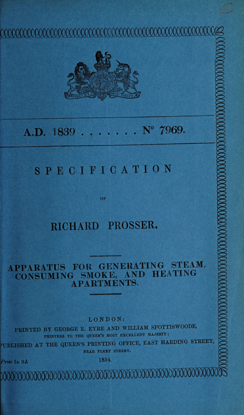 ojxxmiMfflflooofloooooro^^ A.D. 1839 .N° 7969. SPECIFICATION OF RICHARD PROSSER. APPARATUS FOR GENERATING STEAM, CONSUMING SMOKE, AND HEATING APARTMENTS. LONDON: FEINTED BY GEORGE E. EYRE AND WILLIAM SPOTTISWOODE, PRINTERS TO THE QTJEEN’S MOST EXCELLENT MAJESTY. fBLISHED AT THE QUEEN’S PRINTING OFFICE, EAST HARDING STREET, NEAR FLEET STREET. nee Is. 9i. 1854.