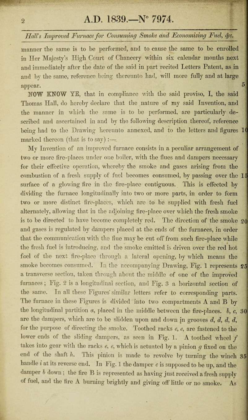 Hall's Improved Furnace for Consuming SmoJce and Economizing Fuel, Qc. manner the same is to be performed, and to cause the same to be enrolled in Her Majesty’s High Court of Chancery within six calendar months next and immediately after the date of the said in part recited Letters Patent, as in and by the same, reference being thereunto had, will more fully and at large appear. * HOW KNOW YE, that in compliance with the said proviso, I, the said Thomas Hall, do hereby declare that the nature of my said Invention, and the manner in which the same is to be performed, are particularly de¬ scribed and ascertained in and by the following description thereof, reference being had to the Drawing hereunto annexed, and to the letters and figures 1( marked thereon (that is to say) :— My Invention of an improved furnace consists in a peculiar arrangement of two or more fire-places under one boiler, with the dues and dampers necessary for their effective operation, whereby the smoke and gases arising from the combustion of a fresh supply of fuel becomes consumed, by passing over the 1 surface of a glowing fire in the fire-place contiguous. This is effected by dividing the furnace longitudinally into two or more parts, in order to form two or more distinct fire-places, which are to be supplied with fresh fuel alternately, allowing that in the adjoining fire-place over which the fresh smoke is to be directed to have become completely red. The direction of the smoke 20 and gases is regulated by dampers placed at the ends of the furnaces, in order that the communication with the flue may be cut off from such fire-place while i the fresh fuel is introducing, and the smoke emitted is driven over the red hot fuel of the next fire-place through a lateral opening, by which means the smoke becomes consumed. In the accompanying Drawing, Fig. 1 represents 25 a transverse section, taken through about the middle of one of the improved furnaces; Fig. 2 is a longitudinal section, and Fig. 3 a horizontal section of the same. In all these Figures similar letters refer to corresponding parts. The furnace in these Figures is divided into two compartments A and B by the longitudinal partition a, placed in the middle between the fire-places, b, c, 30 are the dampers, which are to be slidden upon and down in grooves d, dy d, dy for the purpose of directing the smoke. Toothed racks e, e, are fastened to the lower ends of the sliding dampers, as seen in Fig. 1. A toothed wheel / I takes into gear with the racks c, c, which is actuated by a pinion g fixed on the I end of the shaft h. This pinion is made to revolve by turning the winch 351 handle i at its reverse end. In Fig. 1 the damper c is supposed to be up, and the ] damper b down; the fire B is represented as having just received a fresh supply I