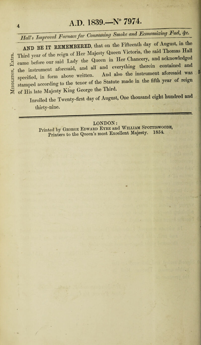 Middleton, Extra. and Economizing Fuel, AND BE IT REMEMBERED, that on the Fifteenth clay of August, in the Third year of the reign of Her Majesty Queen Victoria, the said Thomas Hall came before our said Lady the Queen in Her Chancery, and acknowledged the instrument aforesaid, and all and everything therein contained and specified in form above written. And also the instrument aforesaid was stampedaccording to the tenor of the Statute made in the fifth year of reign of His late Majesty King George the Third. Inrolled the Twenty-first day of August, One thousand eight hundred and thirty-nine. LONDON: Printed by George Edward Eyre and William Spottiswoode, Printers to the Queen’s most Excellent Majesty. lo54.