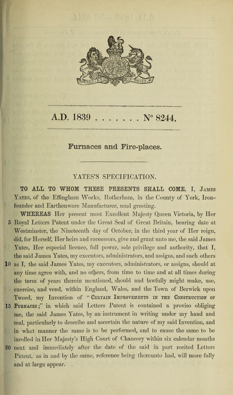 A.D. 1839 . . . . . . . N° 8244. Furnaces and Fire-places. YATES’S SPECIFICATION. TO ALL TO WHOM THESE PRESENTS SHALL COME, I, James Yates, of the Effingham Works, Rotherham, in the County of York, Iron- founder and Earthenware Manufacturer, send greeting. WHEREAS Her present most Excellent Majesty Queen Victoria, by Her 5 Royal Letters Patent under the Great Seal of Great Britain, bearing date at Westminster, the Nineteenth day of October, in the third year of Her reign, did, for Herself, Her heirs and successors, give and grant unto me, the said James Yates, Her especial licence, full power, sole privilege and authority, that I, the said James Yates, my executors, administrators, and assigns, and such others 10 as I, the said James Yates, my executors, administrators, or assigns, should at any time agree with, and no others, from time to time and at all times during the term of years therein mentioned, should and lawfully might make, use, exercise, and vend, within England, Wales, and the Town of Berwick upon Tweed, my Invention of “ Certain Improvements in the Construction of 15 Furnaces;” in which said Letters Patent is contained a proviso obliging me, the said James Yates, by an instrument in writing under my hand and seal, particularly to describe and ascertain the nature of my said Invention, and in what manner the same is to be performed, and to cause the same to be inrolled in Her Majesty’s High Court of Chancery within six calendar months 20 next and immediately after the date of the said in part recited Letters Patent, as in and by the same, reference being thereunto had, will more fully and at large appear.