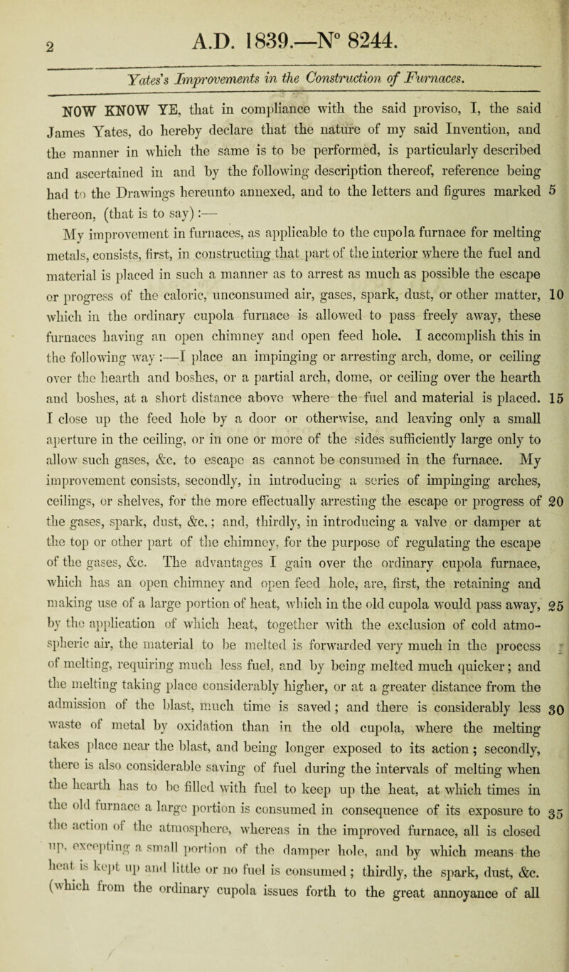 Yates's Improvements in the Construction of Furnaces. NOW KNOW YE, that in compliance with the said proviso, I, the said James Yates, do hereby declare that the nature of my said Invention, and the manner in which the same is to be performed, is particularly described and ascertained in and by the following’ description thereof, reference being had to the Drawings hereunto annexed, and to the letters and figures marked 5 thereon, (that is to say):— My improvement in furnaces, as applicable to the cupola furnace for melting metals, consists, first, in constructing that part of the interior where the fuel and material is placed in such a manner as to arrest as much as possible the escape or progress of the caloric, unconsumed air, gases, spark, dust, or other matter, 10 which in the ordinary cupola furnace is allowed to pass freely away, these furnaces having an open chimney and open feed hole, I accomplish this in the following way :—I place an impinging or arresting arch, dome, or ceiling over the hearth and boshes, or a partial arch, dome, or ceiling over the hearth and boshes, at a short distance above where the fuel and material is placed. 15 I close up the feed hole by a door or otherwise, and leaving only a small aperture in the ceiling, or in one or more of the sides sufficiently large only to allow such gases, &c, to escape as cannot be consumed in the furnace. My improvement consists, secondly, in introducing a series of impinging arches, ceilings, or shelves, for the more effectually arresting the escape or progress of SO the gases, spark, dust, &c,; and, thirdly, in introducing a valve or damper at the top or other part of the chimney, for the purpose of regulating the escape of the gases, &c. The advantages I gain over the ordinary cupola furnace, which has an open chimney and open feed hole, are, first, the retaining and making use of a large portion of heat, which in the old cupola would pass away, 05 by the application of which heat, together with the exclusion of cold atmo¬ spheric air, the material to be melted is forwarded very much in the process of melting, requiring much less fuel, and by being melted much quicker; and the melting taking place considerably higher, or at a greater distance from the admission of the blast, much time is saved; and there is considerably less 30 waste of metal by oxidation than in the old cupola, where the melting takes place near the blast, and being longer exposed to its action; secondly, there is also considerable saving of fuel during the intervals of melting when the hearth has to be filled with fuel to keep up the heat, at which times in the old furnace a large portion is consumed in consequence of its exposure to 35 the action of the atmosphere, whereas in the improved furnace, all is closed np. excepting a smnll portion of the damper hole, and by which means the heat h kept up and little or 110 fuel is consumed ; thirdly, the spark, dust, &c. (\\ hi eh f 10111 the ordinary cupola issues forth to the great annoyance of all