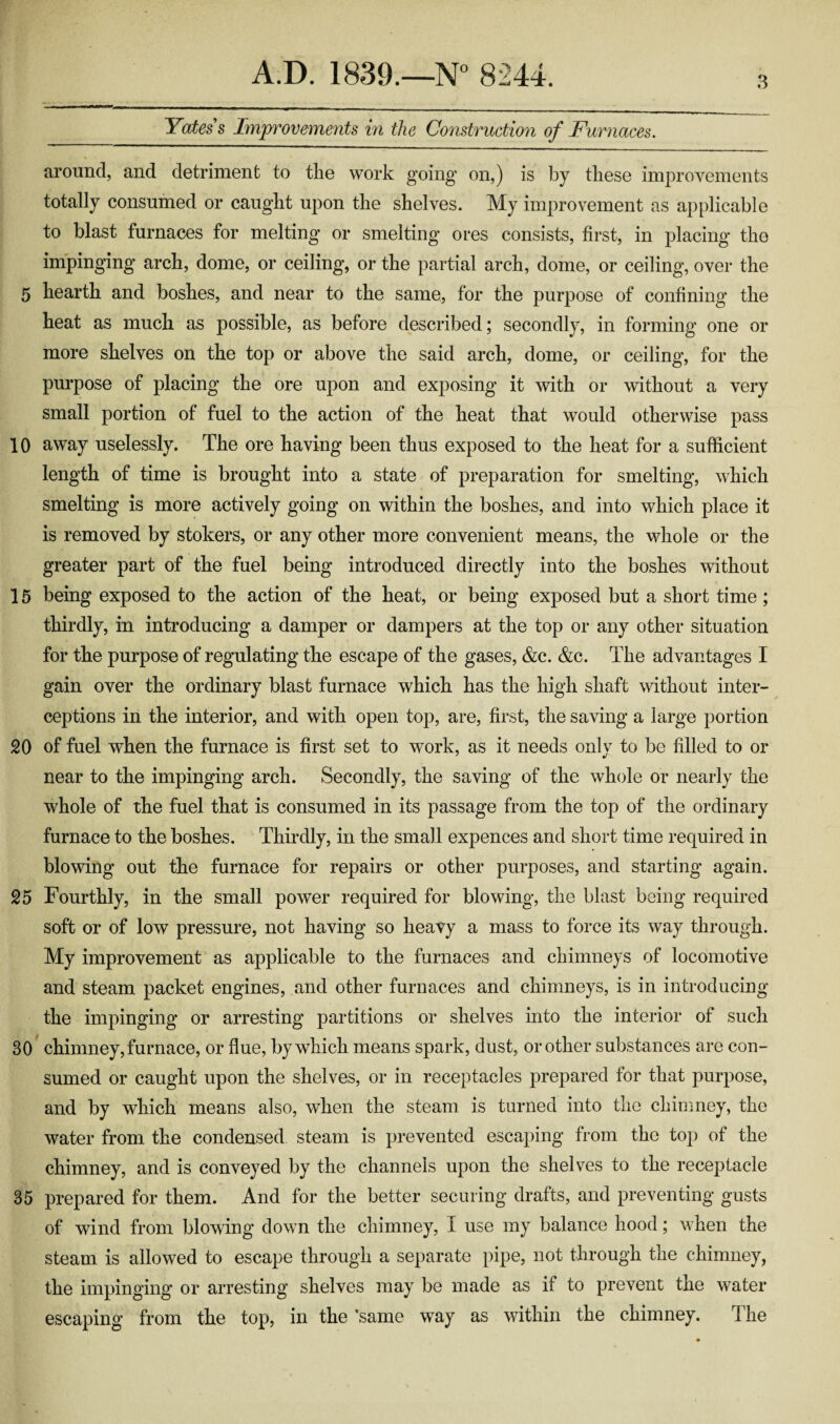 3 Yatess Improvements in the Construction of Furnaces. around, and detriment to the work going on,) is by these improvements totally consumed or caught upon the shelves. My improvement as applicable to blast furnaces for melting or smelting ores consists, first, in placing the impinging arch, dome, or ceiling, or the partial arch, dome, or ceiling, over the 5 hearth and boshes, and near to the same, for the purpose of confining the heat as much as possible, as before described; secondly, in forming one or more shelves on the top or above the said arch, dome, or ceiling, for the purpose of placing the ore upon and exposing it with or without a very small portion of fuel to the action of the heat that would otherwise pass 10 away uselessly. The ore having been thus exposed to the heat for a sufficient length of time is brought into a state of preparation for smelting, which smelting is more actively going on within the boshes, and into which place it is removed by stokers, or any other more convenient means, the whole or the greater part of the fuel being introduced directly into the boshes without 15 being exposed to the action of the heat, or being exposed but a short time; thirdly, in introducing a damper or dampers at the top or any other situation for the purpose of regulating the escape of the gases, &c. &c. The advantages I gain over the ordinary blast furnace which has the high shaft without inter¬ ceptions in the interior, and with open top, are, first, the saving a large portion 20 of fuel when the furnace is first set to work, as it needs onlv to be fdled to or near to the impinging arch. Secondly, the saving of the whole or nearly the whole of the fuel that is consumed in its passage from the top of the ordinary furnace to the boshes. Thirdly, in the small expences and short time required in blowing out the furnace for repairs or other purposes, and starting again. 25 Fourthly, in the small power required for blowing, the blast being required soft or of low pressure, not having so heavy a mass to force its way through. My improvement as applicable to the furnaces and chimneys of locomotive and steam packet engines, and other furnaces and chimneys, is in introducing the impinging or arresting partitions or shelves into the interior of such 30 chimney, furnace, or flue, by which means spark, dust, or other substances are con¬ sumed or caught upon the shelves, or in receptacles prepared for that purpose, and by which means also, when the steam is turned into the chimney, the water from the condensed steam is prevented escaping from the top of the chimney, and is conveyed by the channels upon the shelves to the receptacle 35 prepared for them. And for the better securing drafts, and preventing gusts of wind from blowing down the chimney, I use my balance hood; when the steam is allowed to escape through a separate pipe, not through the chimney, the impinging or arresting shelves may be made as if to prevent the water escaping from the top, in the ’same way as within the chimney. The