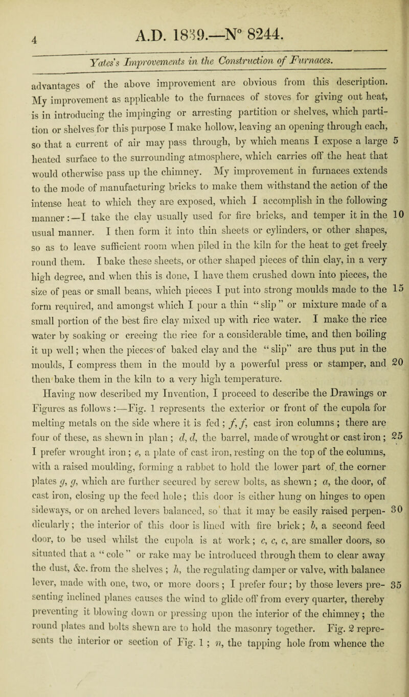 Yates's Improvements in the Construction of Furnaces. advantages of the above improvement are obvious from this description. My improvement as applicable to the furnaces of stoves for giving out heat, is in introducing the impinging or arresting partition or shelves, which parti¬ tion or shelves for this purpose I make hollow, leaving an opening through each, so that a current of air may pass through, by which means I expose a large 5 heated surface to the surrounding atmosphere, which carries off the heat that would otherwise pass up the chimney. My improvement in furnaces extends to the mode of manufacturing bricks to make them withstand the action of the intense heat to which they are exposed, which I accomplish in the following manner:—I take the clay usually used for fire bricks, and temper it in the 10 usual manner. I then form it into thin sheets or cylinders, or other shapes, so as to leave sufficient room when piled in the kiln for the heat to get freely round them. I bake these sheets, or other shaped pieces of thin clay, in a very high degree, and when this is done, I have them crushed down into pieces, the size of peas or small beans, which pieces I put into strong moulds made to the 15 form required, and amongst which I pour a thin “ slip ” or mixture made of a small portion of the best fire clay mixed up with rice water. I make the rice water by soaking or creeing the rice for a considerable time, and then boiling it up well; when the pieces of baked clay and the “ slip” are thus put in the moulds, I compress them in the mould by a powerful press or stamper, and 20 then bake them in the kiln to a very high temperature. Having now described my Invention, I proceed to describe the Drawings or Figures as follows :—Fig. 1 represents the exterior or front of the cupola for melting metals on the side where it is fed ; /, f cast iron columns ; there are four of these, as shewn in plan; d,d, the barrel, made of wrought or cast iron; 25 I prefer wrought iron ; c, a plate of cast iron, resting on the top of the columns, with a raised moulding, forming a rabbet to hold the lower part of the corner plates g, p, which are further secured by screw bolts, as shewn ; a, the door, of cast iron, closing up the feed hole; this door is either hung on hinges to open sideways, or on arched levers balanced, so’ that it may be easily raised perpen- 30 dicularly; the interior of this door is lined with fire brick; h, a second feed door, to be used whilst the cupola is at work; c, c, c, are smaller doors, so situated that a “ cole ” or rake may be introduced through them to clear away the dust, &c. from the shelves ; h, the regulating damper or valve, with balance lever, made with one, two, or more doors ; I prefer four; by those levers pre- 35 senting inclined planes causes the wind to glide off from every quarter, thereby preventing it blowing down or pressing upon the interior of the chimney; the round plates and bolts shewn are to hold the masonry together. Fig. 2 repre¬ sents the interior or section of Fig. 1 ; n, the tapping hole from whence the