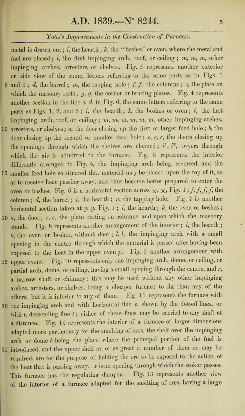 Yates s Improvements in the Construction of Furnaces. metal is drawn out; i, the hearth ; h, the “ boshes” or oven, where the metal and fuel are placed ; l, the first impinging arch, roof, or ceiling ; m, m, m, other impinging arches, arresters, or shelves. Fig. 3 represents another exterior or side view of the same, letters referring to the same parts as in Figs. 1 5 and 2 ; cl, the barrel; m, the tapping hole ; /, /, the columns ; e, the plate on which the masonry rests; g, g, the corner or bracing plates. Fig. 4 represents another section in the line c, d, in Fig. 6, the same letters referring to the same parts as Figs. 1, 2, and 3 ; i, the hearth; Jc, the boshes or oven; l, the first impinging arch, roof, or ceiling ; m, m, m, m, m, m, other impinging arches, 10 arresters, or shelves ; a, the door closing up the first or larger feed hole ; b, the door closing up the second or smaller feed hole ; c, c, c, the doors closing up the openings through which the shelves are cleaned; i*, r:, twyers through which the air is admitted to the furnace. Fig. 5 represents the interior differently arranged to Fig. 4, the impinging arch being reversed, and the 15 smaller feed hole so situated that material may be placed upon the top of it, so as to receive heat passing away, and thus become better prepared to enter the oven or boshes. Fig. 6 is a horizontal section across x,x, Fig. 1 ;/,/,/,/, the column; d, the barrel ; i, the hearth ; n, the tapping hole. Fig. 7 is another horizontal section taken at y, y, Fig. 1 ; i, the hearth; h, the oven or boshes ; 20 a, the door; e, e, the plate resting on columns and upon which the masonry stands. Fig. 8 represents another arrangement of the interior; i, the hearth ; l, the oven or boshes, without door ; l, l, the impinging arch with a small opening in the centre through which the material is passed after having been exposed to the heat in the upper oven p. Fig. 9 another arrangement with 25 upper ovens. Fig.' 10 represents only one impinging arch, dome, or ceiling, or partial arch, dome, or ceiling, having a small opening through the centre, and v, a narrow shaft or chimney; this may be used without any other impinging arches, arresters, or shelves, being a cheaper furnace to fix than any of the others, but it is inferior to any of them. Fig. 11 represents the furnace with 30 one impinging’ arch and with horizontal Hue s, shewn by the dotted lines, oi with a descending flue t; either of these flues may be carried to any shaft at a distance. Fig. 12 represents the interior of a furnace of larger dimensions adapted more particularly for the smelting of ores, the shelf over the impinging | arch or dome b being the place where the principal portion of the fuel is 35 introduced, and the upper shelf m, or as great a number of them as may be required, are for the purpose of holding’ the ore to be exposed to the action of the heat that is passing away, z is an opening through which the stoker passes. This furnace has the regulating damper. Fig. 13 represents another view of the interior of a furnace adapted for the smelting of ores, having a large