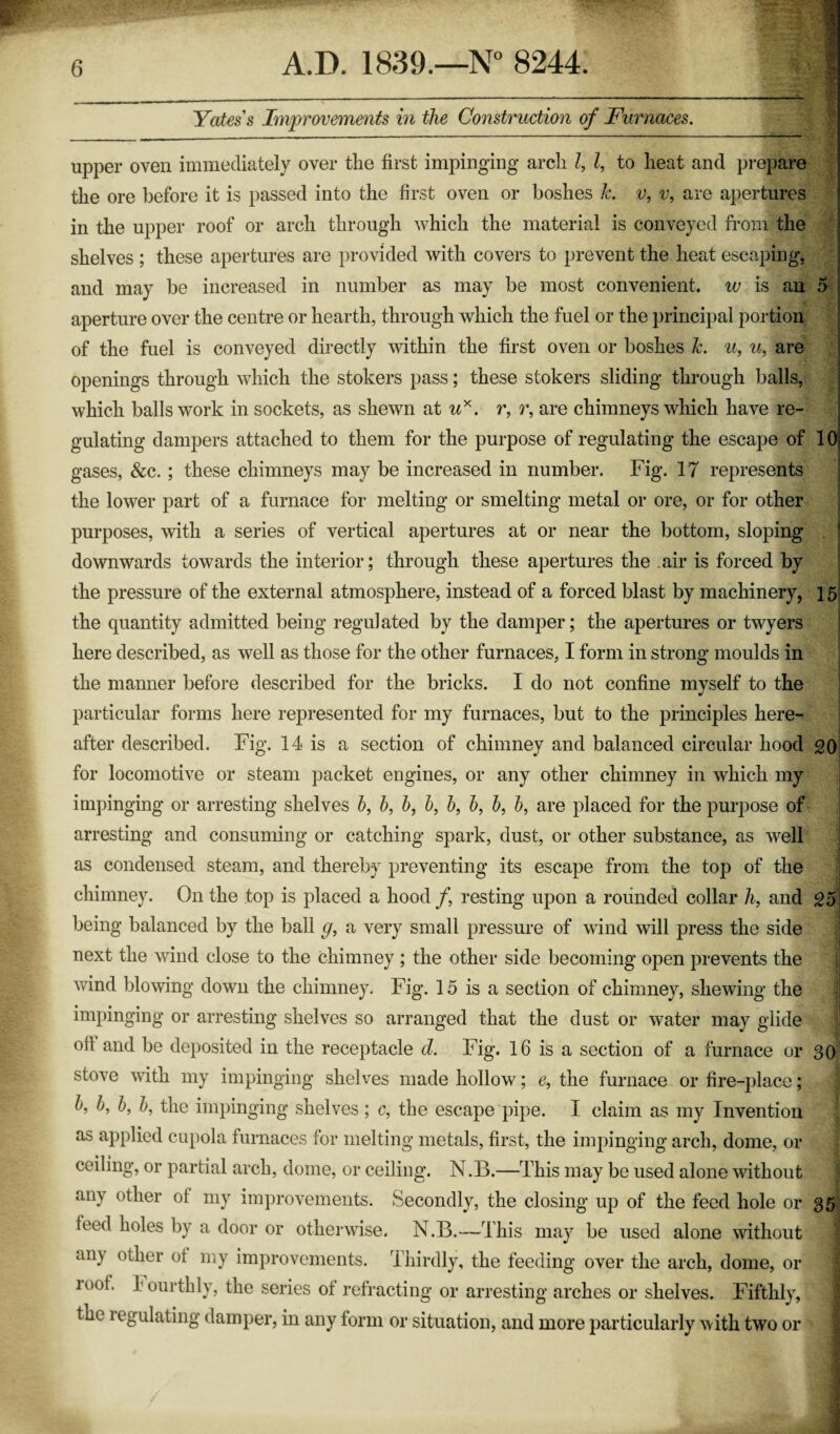 Yates s Improvements in the Construction of Furnaces. upper oven immediately over tlie first impinging arch Z, Z, to heat and prepare the ore before it is passed into the first oven or boshes 1c. v, v, are apertures in the upper roof or arch through which the material is conveyed from the shelves; these apertures are provided with covers to prevent the heat escaping, and may be increased in number as may be most convenient, w is an aperture over the centre or hearth, through which the fuel or the principal portion of the fuel is conveyed directly within the first oven or boshes Jc. u, u, are openings through which the stokers pass; these stokers sliding through balls, which balls work in sockets, as shewn at ux. r, r, are chimneys which have re¬ gulating dampers attached to them for the purpose of regulating the escape of gases, &c. ; these chimneys may be increased in number. Fig. 17 represents the lower part of a furnace for melting or smelting metal or ore, or for other purposes, with a series of vertical apertures at or near the bottom, sloping downwards towards the interior; through these apertures the .air is forced by the pressure of the external atmosphere, instead of a forced blast by machinery, the quantity admitted being regulated by the damper; the apertures or twyers here described, as well as those for the other furnaces, I form in strong moulds in the manner before described for the bricks. I do not confine myself to the particular forms here represented for my furnaces, but to the principles here¬ after described. Fig. 14 is a section of chimney and balanced circular hood for locomotive or steam packet engines, or any other chimney in which my impinging or arresting shelves Z>, b, b, b, b, Z>, Z>, b, are placed for the purpose of arresting and consuming or catching spark, dust, or other substance, as well as condensed steam, and thereby preventing its escape from the top of the chimney. On the top is placed a hood f resting upon a rounded collar Zi, and being balanced by the ball g, a very small pressure of wind will press the side next the wind close to the chimney ; the other side becoming open prevents the wind blowing down the chimney. Fig. 15 is a section of chimney, shewing the impinging or arresting shelves so arranged that the dust or water may glide oil and be deposited in the receptacle d. Fig. 16 is a section of a furnace or stove with my impinging shelves made hollow; e, the furnace or fire-place; b, b, b, b, the impinging shelves; c, the escape pipe. I claim as my Invention as applied cupola furnaces for melting metals, first, the impinging arch, dome, or ceiling, or partial arch, dome, or ceiling. N.B.—This may be used alone without any other of my improvements. Secondly, the closing up of the feed hole or feed holes by a door or otherwise. N.B.—This may be used alone without ail) other ot my improvements. Thirdly, the feeding over the arch, dome, or loot, fourthly, the series of refracting or arresting arches or shelves. Fifthly, the legulating damper, in any form or situation, and more particularly with two or D 10 15 20 25 30 35