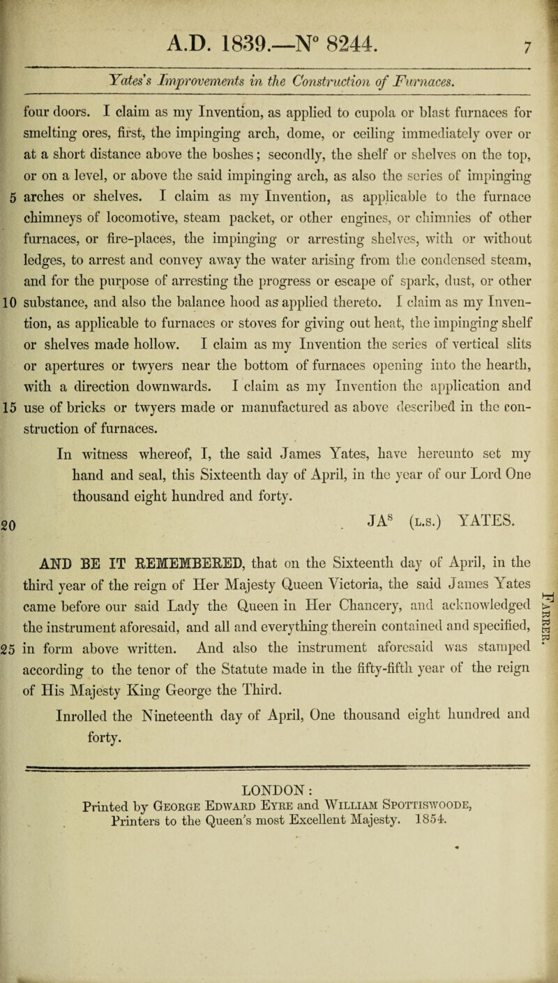 Yates's Improvements in the Construction of Furnaces. four doors. I claim as my Invention, as applied to cupola or blast furnaces for smelting ores, first, tbe impinging arcli, dome, or ceiling immediately over or at a short distance above the boshes; secondly, the shelf or shelves on the top, or on a level, or above the said impinging arch, as also the series of impinging 5 arches or shelves. I claim as my Invention, as applicable to the furnace chimneys of locomotive, steam packet, or other engines, or chimnies of other furnaces, or fire-places, the impinging or arresting shelves, with or without ledges, to arrest and convey away the water arising from the condensed steam, and for the purpose of arresting the progress or escape of spark, dust, or other 10 substance, and also the balance hood as applied thereto. I claim as my Inven¬ tion, as applicable to furnaces or stoves for giving out heat, the impinging shelf or shelves made hollow. I claim as my Invention the series of vertical slits or apertures or twyers near the bottom of furnaces opening into the hearth, with a direction downwards. I claim as my Invention the application and 15 use of bricks or twyers made or manufactured as above described in the con¬ struction of furnaces. In witness whereof, I, the said James Yates, have hereunto set my hand and seal, this Sixteenth day of April, in the year of our Lord One thousand eight hundred and forty. 20 . JAS (l.s.) YATES. AND BE IT REMEMBERED, that on the Sixteenth day of April, in the third year of the reign of Her Majesty Queen Victoria, the said James YVites came before our said Lady the Queen in Her Chancery, and acknowledged the instrument aforesaid, and all and everything therein contained and specified, 25 in form above written. And also the instrument aforesaid was stamped according to the tenor of the Statute made in the fifty-fifth year of the reign of His Majesty King George the Third. Inrolled the Nineteenth day of April, One thousand eight hundred and forty. LONDON : Printed by George Edward Eyre and William Spottiswoode, Printers to the Queen s most Excellent Majesty. 1854. Earrer.