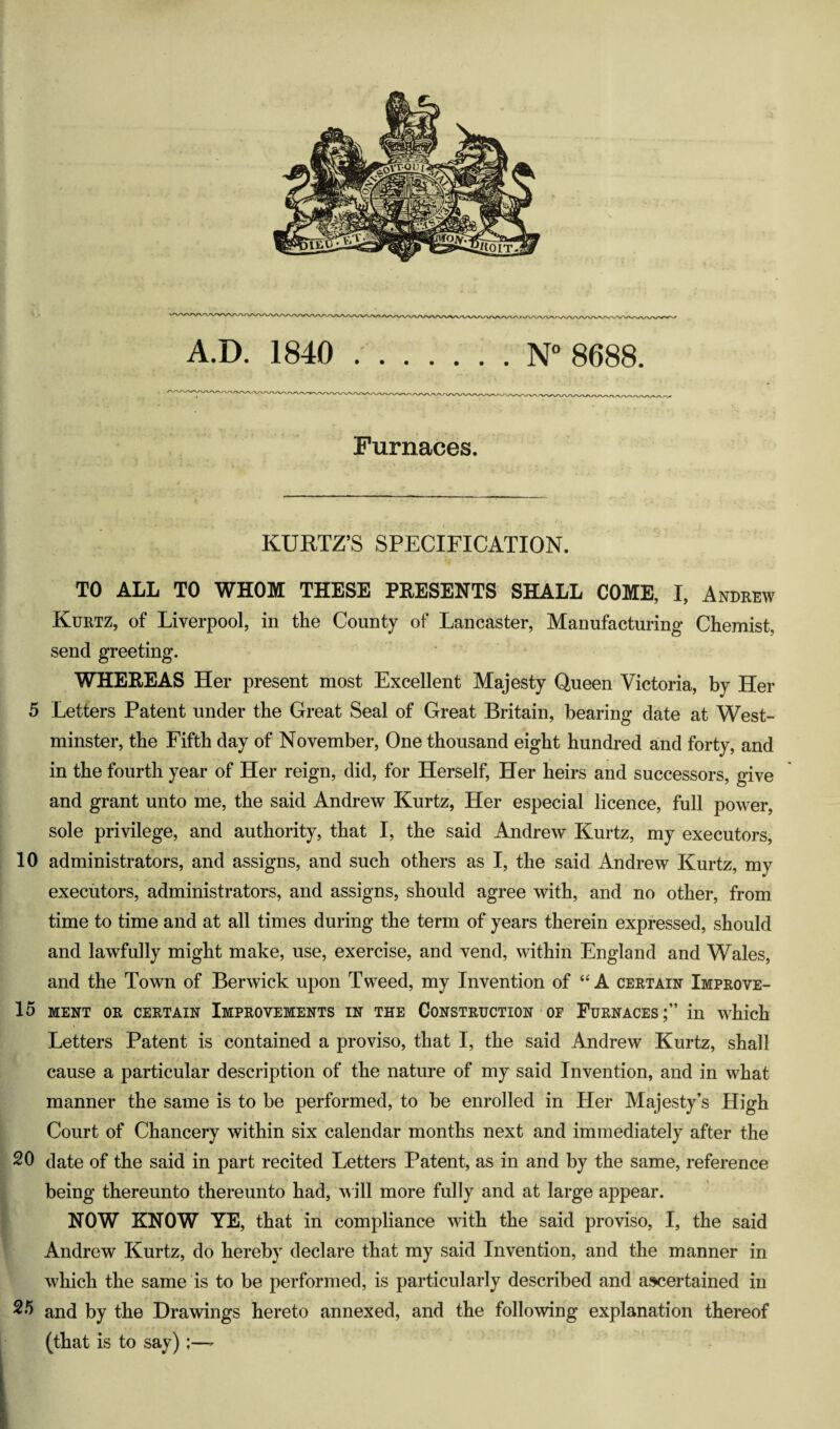 A.D. 1840 N° 8688 Furnaces. KURTZ’S SPECIFICATION. TO ALL TO WHOM THESE PRESENTS SHALL COME, I, Andbew Kuetz, of Liverpool, in the County of Lancaster, Manufacturing Chemist, send greeting. WHEREAS Her present most Excellent Majesty Queen Victoria, by Her 5 Letters Patent under the Great Seal of Great Britain, bearing date at West¬ minster, the Fifth day of November, One thousand eight hundred and forty, and in the fourth year of Her reign, did, for Herself, Her heirs and successors, give and grant unto me, the said Andrew Kurtz, Her especial licence, full power, sole privilege, and authority, that I, the said Andrew Kurtz, my executors, 10 administrators, and assigns, and such others as I, the said Andrew Kurtz, my executors, administrators, and assigns, should agree with, and no other, from time to time and at all times during the term of years therein expressed, should and lawfully might make, use, exercise, and vend, within England and Wales, and the Town of Berwick upon Tweed, my Invention of ‘‘A certain Improve- lo MENT OR CERTAIN IMPROVEMENTS IN THE CONSTRUCTION OP FuRNACESin which Letters Patent is contained a proviso, that I, the said Andrew Kurtz, shall cause a particular description of the nature of my said Invention, and in what manner the same is to be performed, to be enrolled in Her Majesty’s High Court of Chancery within six calendar months next and immediately after the 20 date of the said in part recited Letters Patent, as in and by the same, reference being thereunto thereunto had, will more fully and at large appear. NOW KNOW YE, that in compliance with the said proviso, I, the said Andrew Kurtz, do hereby declare that my said Invention, and the manner in which the same is to be performed, is particularly described and asKjertained in 2*^ and by the Drawings hereto annexed, and the following explanation thereof (that is to say);—^