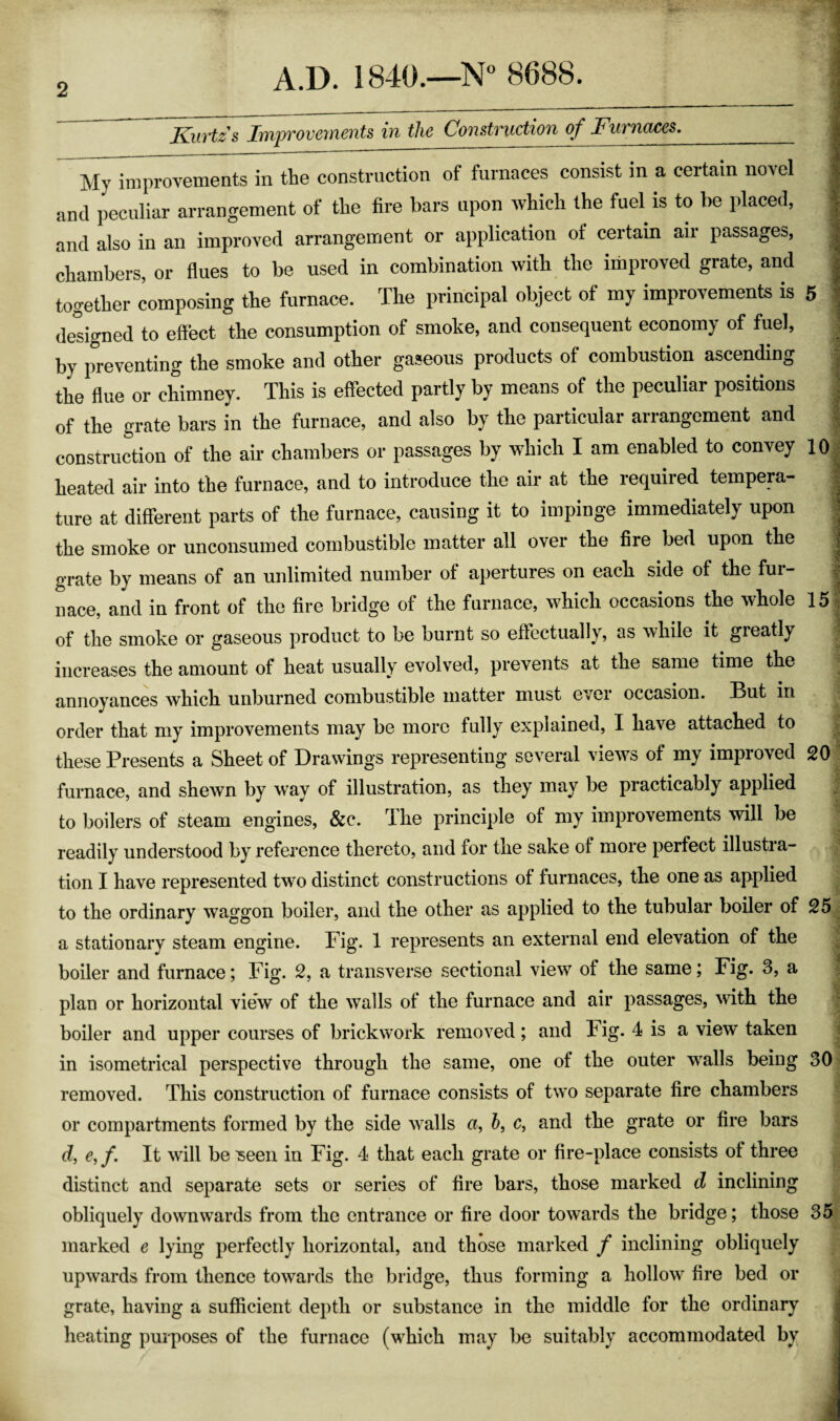 2 Kurtzs ImfTOvements in the Construction of Furnaces._ My improvements in the construction of furnaces consist in a certain novel f and peculiar arrangement of the fire bars upon which the fuel is to be placed, , and also in an improved arrangement or application of certain air passages, ; chambers, or flues to be used in combination with the improved grate, and ^ together composing the furnace. The principal object of my improvements is 5 designed to effect the consumption of smoke, and consequent economy of fuel, by preventing the smoke and other gaseous products of combustion ascending the flue or chimney. This is effected partly by means of the peculiar positions of the grate bars in the furnace, and also by the particular arrangement and construction of the air chambers or passages by which I am enabled to convey 10 heated air into the furnace, and to introduce the air at the required tempera- ture at different parts of the furnace, causing it to impinge immediately upon ’ the smoke or unconsumed combustible matter all over the fire bed upon the ; grate by means of an unlimited number of apertures on each side of the fur¬ nace, and in front of the fire bridge of the furnace, which occasions the whole 15 of the smoke or gaseous product to be burnt so effectually, as while it gieatly increases the amount of heat usually evolved, prevents at the same time the annoyances which unburned combustible matter must ever occasion. But in order that my improvements may be more fully explained, I have attached to these Presents a Sheet of Drawings representing several views of my improved 20 furnace, and shewn by way of illustration, as they may be practicably applied to boilers of steam engines, &c. The principle of my improvements will be readily understood by reference thereto, and for the sake of more perfect illustra¬ tion I have represented tw^o distinct constructions of furnaces, the one as applied to the ordinary waggon boiler, and the other as applied to the tubular boiler of 25 a stationary steam engine. Fig. 1 represents an external end elevation of the boiler and furnace; Fig. 2, a transverse sectional view of the same; Fig. 3, a plan or horizontal view of the walls of the furnace and air passages, with the boiler and upper courses of brickwork removed ; and h ig. 4 is a view taken in isometrical perspective through the same, one of the outer walls being 30 removed. This construction of furnace consists of two separate fire chambers or compartments formed by the side walls a, 5, c, and the grate or fire bars df, e,f. It will be ^een in Fig. 4 that each grate or fire-place consists of three distinct and separate sets or series of fire bars, those marked d inclining obliquely downwards from the entrance or fire door towards the bridge; those 35 marked e lying perfectly horizontal, and those marked f inclining obliquely upwards from thence towai'ds the bridge, thus forming a hollow fire bed or grate, having a sufficient depth or substance in the middle for the ordinary heating purposes of the furnace (which may be suitably accommodated by
