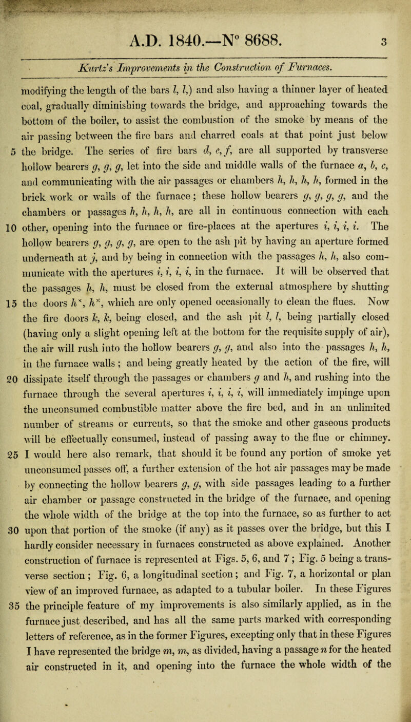 Kurtzs Improvements in the Construction of Furnaces. modifying the length of the bars I, If) and also having a thinner layer of heated coal, gradually diminishing towards the bridge, and approaching towards the bottom of the boiler, to assist the combustion of the smoke by means of the air passing between the fire bars and charred coals at that point just below 5 the bridge. The series of fire bars d, e, /, are all supported by transverse hollow bearers g, g, g, let into the side and middle walls of the furnace h, c, and communicating with the air passages or chambers A, h, 7i, h, formed in the brick work or walls of the furnace; these hollow bearers g, g, g, g, and the chambers or passages h, h, h, h, are all in continuous connection with each 10 other, opening into the furnace or fire-places at the apertures i, i, i, i. The hollow bearers g, g, g, g, are open to the ash pit by having an aperture formed underneath at j, and by being in connection with the passages h, Ji, also com¬ municate with the apertures i, i, i, i, in the furnace. It will be observed that the passages 7i, h, must be closed from the external atmosphere by shutting 15 the doors which are only opened occasionally to clean the flues. Now the fire doors h, Jc, being closed, and the ash pit 7, 7, being ]mrtially closed (having only a slight opening left at the bottom for the requisite supply of air), the air will rush into the hollow bearers g, g, and also into the • passages h, h, in the furnace walls ; and being greatly heated by the action of the fire, will 20 dissipate itself through the passages or chambers g and h, and rushing into the furnace through the several apertures i, i, i, i, will immediately impinge upon the unconsumed combustible matter above the fire bed, and in an unlimited number of streams or currents, so that the smoke and other gaseous products will be effectually consumed, instead of passing away to the flue or chimney. 25 I would here also remark, that should it be found any portion of smoke yet unconsumed passes off, a further extension of the hot air passages may be made by connecting the hollow^ bearers g, g, with side passages leading to a further air chamber or passage constructed in the bridge of the furnace, and opening the whole width of the bridge at the top into the furnace, so as further to act 30 upon that portion of the smoke (if any) as it passes over the bridge, but this I hardly consider necessary in furnaces constructed as above explained. Another construction of furnace is represented at Figs. 5, 6, and 7; Fig. 5 being a trans¬ verse section ; Fig. 6, a longitudinal section; and Fig. 7, a horizontal or plan view of an improved furnace, as adapted to a tubular boiler. In these Figures 35 the principle feature of my improvements is also similarly applied, as in the furnace just described, and has all the same parts marked with corresponding letters of reference, as in the former Figures, excepting only that in these Figures I have represented the bridge m, m, as divided, having a passage n for the heated air constructed in it, and opening into the furnace the whole width of the