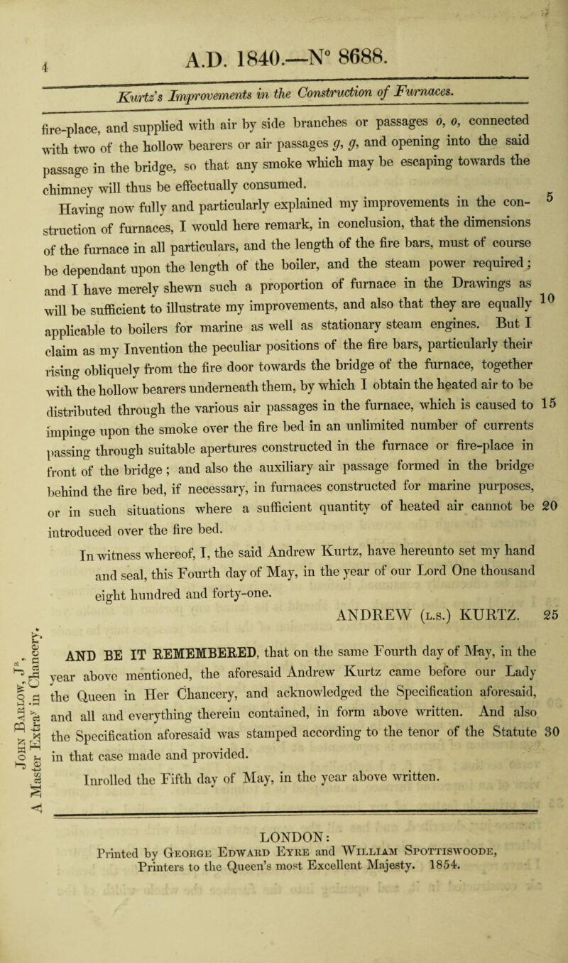 John Barlow, J, A Master Extra^ in Chancery. Kurtz's Improvements in the Construction of Furnaces._ fire-place, and supplied with air by side branches or passages 0, 0, connected wdth two of the hollow bearers or air passages g, g, and opening into the said passage in the bridge, so that any smoke which may be escaping towards the chimney will thus be effectually consumed. Having now fully and particularly explained my improvements in the con- ^ struction of furnaces, I would here remark, in conclusion, that the dimensions of the furnace in all particulars, and the length of the fire bars, must of course be dependant upon the length of the boiler, and the steam power required; and I have merely shewn such a proportion of furnace in the Drawings as will be sufficient to illustrate my improvements, and also that they are equally ^ ^ applicable to boilers for marine as well as stationary steam engines. But I claim as my Invention the peculiar positions of the fire bars, particularly their rising obliquely from the fire door towards the bridge of the furnace, together with the hollow bearers underneath them, by which I obtain the heated air to be distributed through the various air passages in the furnace, which is caused to 15 impinge upon the smoke over the fire bed in an unlimited number of currents passing through suitable apertures constructed in the furnace or fire-place in front of the bridge; and also the auxiliary air passage formed in the bridge behind the fire bed, if necessary, in furnaces constructed for marine purposes, or in such situations where a sufficient quantity of heated air cannot be 20 introduced over the fire bed. In witness whereof, I, the said Andrew Kurtz, have hereunto set my hand and seal, this Fourth day of May, in the year of our Lord One thousand eight hundred and forty-one. ANDREW (l.s.) KURTZ. 25 AND BE IT REMEMBERED, that on the same Fourth day of M-ay, in the year above mentioned, the aforesaid Andrew Kurtz came before our Lady the Queen in Her Chancery, and acknowledged the Specification aforesaid, and all and everything therein contained, in form above written. And also the Specification aforesaid was stamped according to the tenor of the Statute 30 in that case made and provided. Inrolled the Fifth day of May, in the year above written. LONDON; Printed by George Edward Eyre and William Spottiswoode, Printers to the Queen’s most Excellent Majesty. 1854.