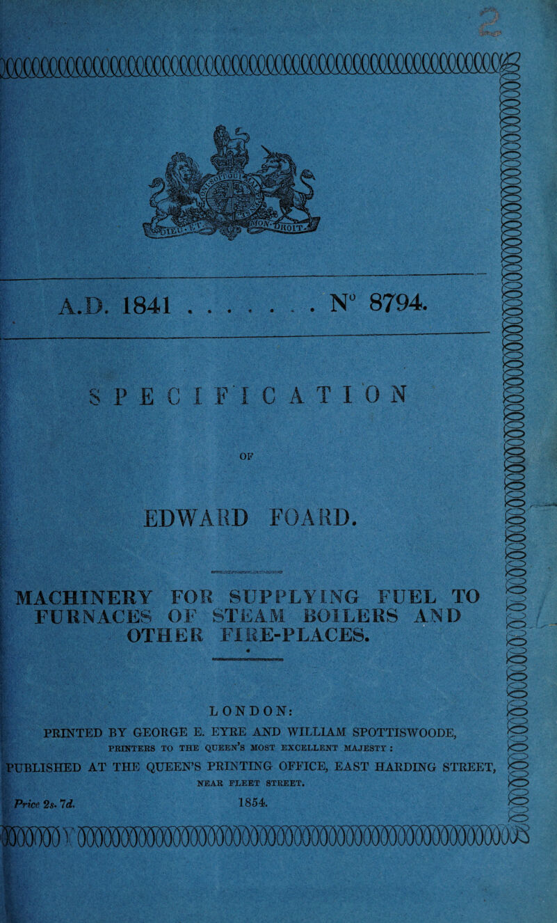 ■.'■■■“■ ■'# .,,,■ ■ ■, A.D. 1841 N 8794. SPECIFIC A TI 0 N OF EDWARD FOARD. MACHINERY FOR SUPPLYING FUEL TO FURNACES OF STEAM BOILERS AND OTHER FIRE-PLACES. LONDON: B !S KO f—^ kr> PRINTED BY GEORGE E. EYRE AND WILLIAM SPOTTISWOODE, PEINTERS TO THE QUEEN’s MOST EXCELLENT MAJESTY : PUBLISHED AT THE QUEEN’S PRINTING OFFICE, EAST HARDING STREET, NEAR FLEET STREET. to B 1854 mmmm^ (F( ■I 1 Price 2s> *7d.