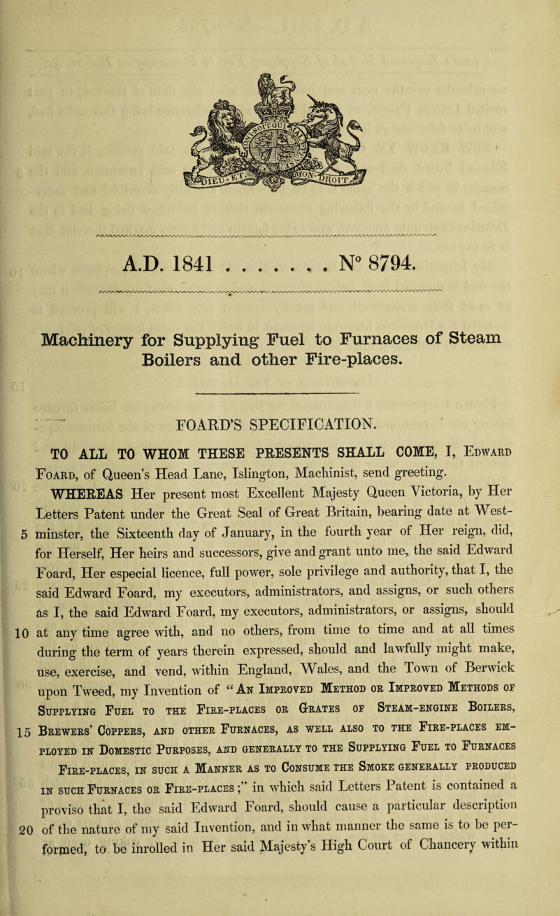 A.D. 1841.N 8794. Machinery for Supplying Fuel to Furnaces of Steam Boilers and other Fire-places. : ^ ^ FOARD’S SPECIFICATION. TO ALL TO WHOM THESE PRESENTS SHALL COME, I, Edward Foard, of Queen’s Head Lane, Islington, Maclainist, send greeting. WHEREAS Her present most Excellent Majesty Queen Victoria, by Her Letters Patent under tbe Great Seal of Great Britain, bearing date at West- 5 minster, tbe Sixteenth day of January, in the fourth year of Her reign, did, for Herself, Her heirs and successors, give and grant unto me, the said Edward Foard, Her especial licence, full power, sole privilege and authority, that I, the said Edw^ard Foard, my executors, administrators, and assigns, or such others as I, the said Edward Foard, my executors, administrators, or assigns, should 10 at any time agree with, and no others, from time to time and at all times during the term of years therein expressed, should and lawfully might make, use, exercise, and vend, within England, V^ales, and the Town of Berwick upon Tweed, my Invention of An Improved Method or Improved Methods op Supplying Euel to the Fire-places or Grates op Steam-engine Boilers, 15 Brewers’ Coppers, and other Furnaces, as well also to the Fire-places em¬ ployed IN Domestic Purposes, and generally to the Supplying Fuel to Furnaces Fire-places, in such a Manner as to Consume the Smoke generally produced in such Furnaces or Fire-places;” in which said Letters Patent is contained a proviso that I, the said Edward Foard, should cause a particular description 20 of the nature of my said Invention, and in what manner the same is to be per¬ formed, to be inrolled in Her said Majesty’s High Court of Chancery within