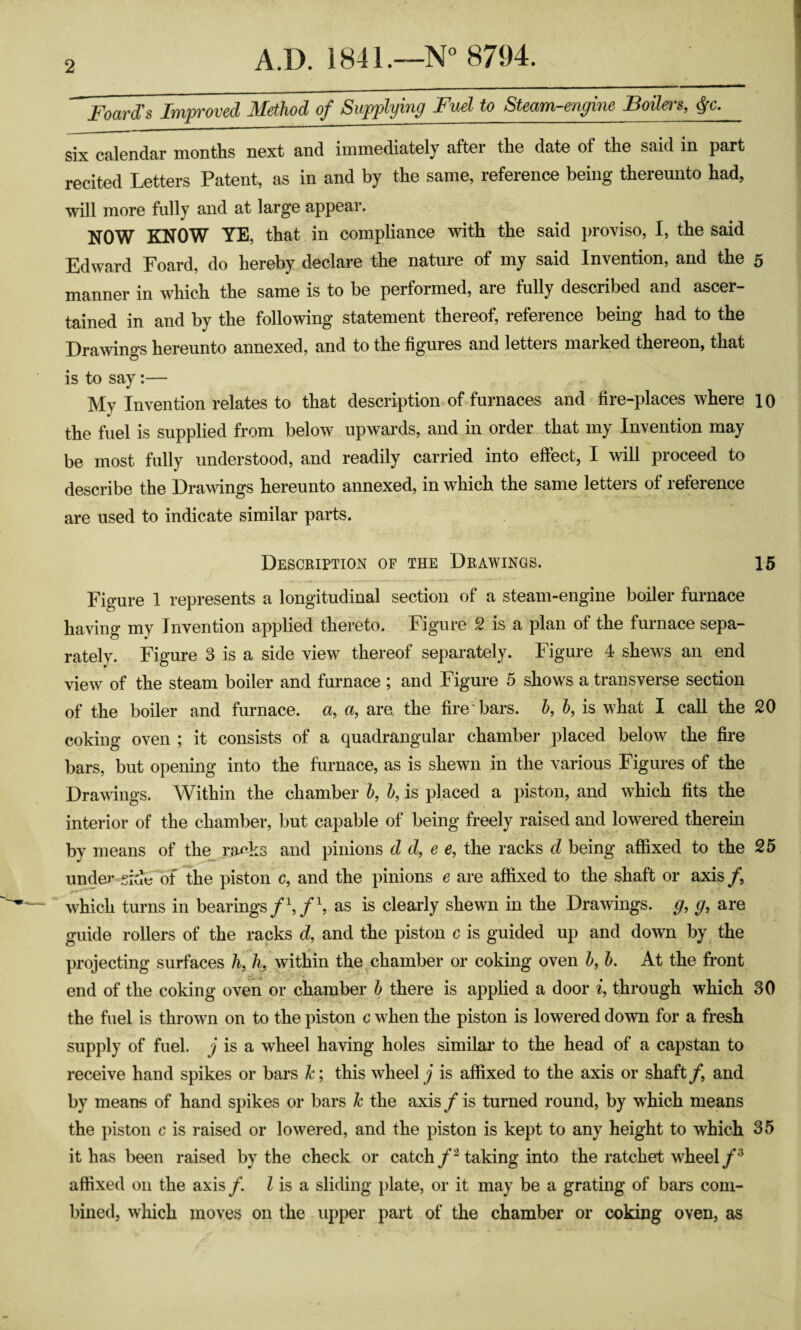 Foard's Improved Method of Supplying Fuel to SUam-engine Boilers, #c. six calendar months next and immediately after the date of the said in part recited Letters Patent, as in and by the same, reference being thereunto had, will more fully and at largG appGar. NOW KNOW YE, that in compliance with the said proviso, I, the said Edward Foard, do hereby declare the nature of my said Invention, and the 5 manner in which the same is to be performed, are fully described and ascer¬ tained in and by the following statement thereof, reference being had to the Drawings hereunto annexed, and to the figures and letters marked thereon, that is to say:— My Invention relates to that description of furnaces and fire-places where 10 the fuel is supplied from below upwards, and in order that my Invention may be most fully understood, and readily carried into effect, I will proceed to describe the Drawings hereunto annexed, in which the same letters of reference are used to indicate similar parts. Description of the Drawings. 15 Figure 1 represents a longitudinal section of a steam-engine boiler furnace having my Invention applied thereto. Figure 2 is a plan of the furnace sepa¬ rately. Figure 3 is a side view thereof separately. Figure 4 shews an end view of the steam boiler and furnace ; and Figure 5 shows a transverse section of the boiler and furnace, a, a, are the fire bars, h, h, is what I call the 20 coking oven ; it consists of a quadrangular chamber placed below the fire bars, but opening into the furnace, as is shewn in the various Figures of the Drawings. Within the chamber h, h, is placed a piston, and which fits the interior of the chamber, but capable of being freely raised and lowered therein by means of the ra^’ks and pinions d d, e e, the racks d being affixed to the 25 under side of the piston c, and the pinions e are affixed to the shaft or axis /, which turns in bearings/k/k as is clearly shewn in the Drawings, g, g, are guide rollers of the racks d, and the piston c is guided up and down by the projecting surfaces h, /i, within the ^chamber or coking oven h, h. At the front end of the coking oven or chamber h there is applied a door i, through which 30 the fuel is thrown on to the piston c wFen the piston is lowered down for a fresh supply of fuel, j is a wheel having holes similai’ to the head of a capstan to receive hand spikes or bars k; this wheel is affixed to the axis or shaft/, and by means of hand spikes or bars k the axis/is turned round, by which means the piston c is raised or lowered, and the piston is kept to any height to which 35 it has been raised by the check or catch/^ taking into the ratchet wheel /^ affixed on the axis /. Z is a sliding plate, or it may be a grating of bars com- Inned, which moves on the upper part of the chamber or coking oven, as