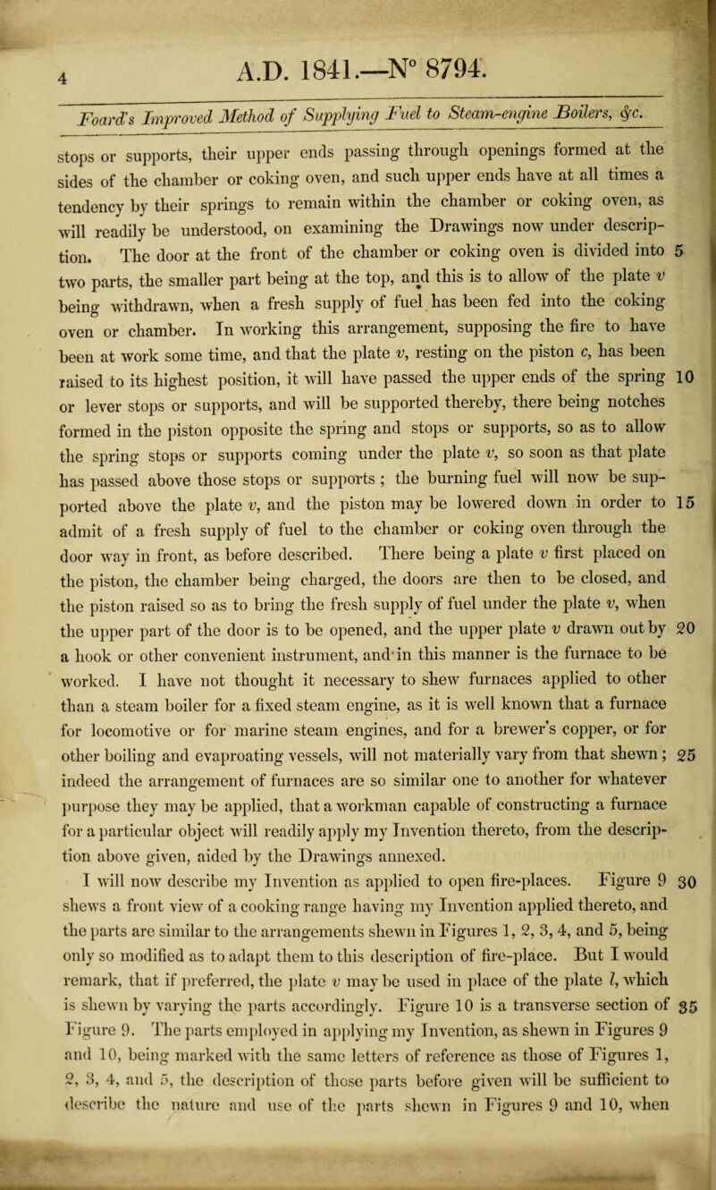 Foard's Fyipvovcd 3£€thod of Supplying Fusl to StoaiTi c^iyino Foilsvs^ ^c. stops or supports, their upper ends passing through openings formed at the sides of the chamber or coking oven, and such upper ends have at all times a tendency by their springs to remain within the chamber or coking oven, as will readily be understood, on examining the Drawings now under descrip¬ tion. The door at the front of the chamber or coking oven is divided into 5 two parts, the smaller part being at the top, and this is to allow of the plate 'y being withdrawn, when a fresh supply of fuel has been fed into the coking- oven or chamber. In working this arrangement, supposing the fire to have been at work some time, and that the plate v, resting on the piston c, has been raised to its highest position, it will have passed the upper ends of the spring 10 or lever stops or supports, and will be supported thereby, there being notches formed in the piston opposite the spring and stops or supports, so as to allow the spring stops or supports coming under the plate v, so soon as that plate has passed above those stops or supports ; the burning fuel will now be sup¬ ported above the plate i;, and the piston may be lowered down in order to 15 admit of a fresh supply of fuel to the chamber or coking oven through the door way in front, as before described. There being a plate v first placed on the piston, the chamber being charged, the doors are then to be closed, and the piston raised so as to bring the fresh supply of fuel under the plate v, when the upper part of the door is to be opened, and the upper plate v drawn out by 20 a hook or other convenient instrument, and* in this manner is the furnace to be worked. I have not thought it necessary to shew furnaces applied to other than a steam boiler for a fixed steam engine, as it is well known that a furnace for locomotive or for marine steam engines, and for a brewer’s copper, or for other boiling and evaproating vessels, will not materially vary from that shewm; 25 indeed the arrangement of furnaces are so similar one to another for whatever ])urpose they may be applied, that a workman capable of constructing a furnace for a particular object will readily apply my Invention thereto, from the descrip¬ tion above given, aided by the Drawings annexed. I will now describe my Invention as applied to open fire-places. Figure 9 30 shews a front view of a cooking range having my Invention applied thereto, and the parts are similar to the arrangements shewn in Figures 1, 2, 3, 4, and 5, being only so modified as to adapt them to this description of fire-place. But I would remark, that if preferred, the plate v may be used in place of the plate /, which is shewn by varying the parts accordingly. Figure 10 is a transverse section of 35 Figure 9. The parts employed in applying my Invention, as shewn in Figures 9 and 10, being marked with the same letters of reference as those of Figures 1, 2, 3, 4, and 5, the description of those parts before given will be sufficient to describe the nature and use of tlie parts shewn in Figures 9 and 10, when