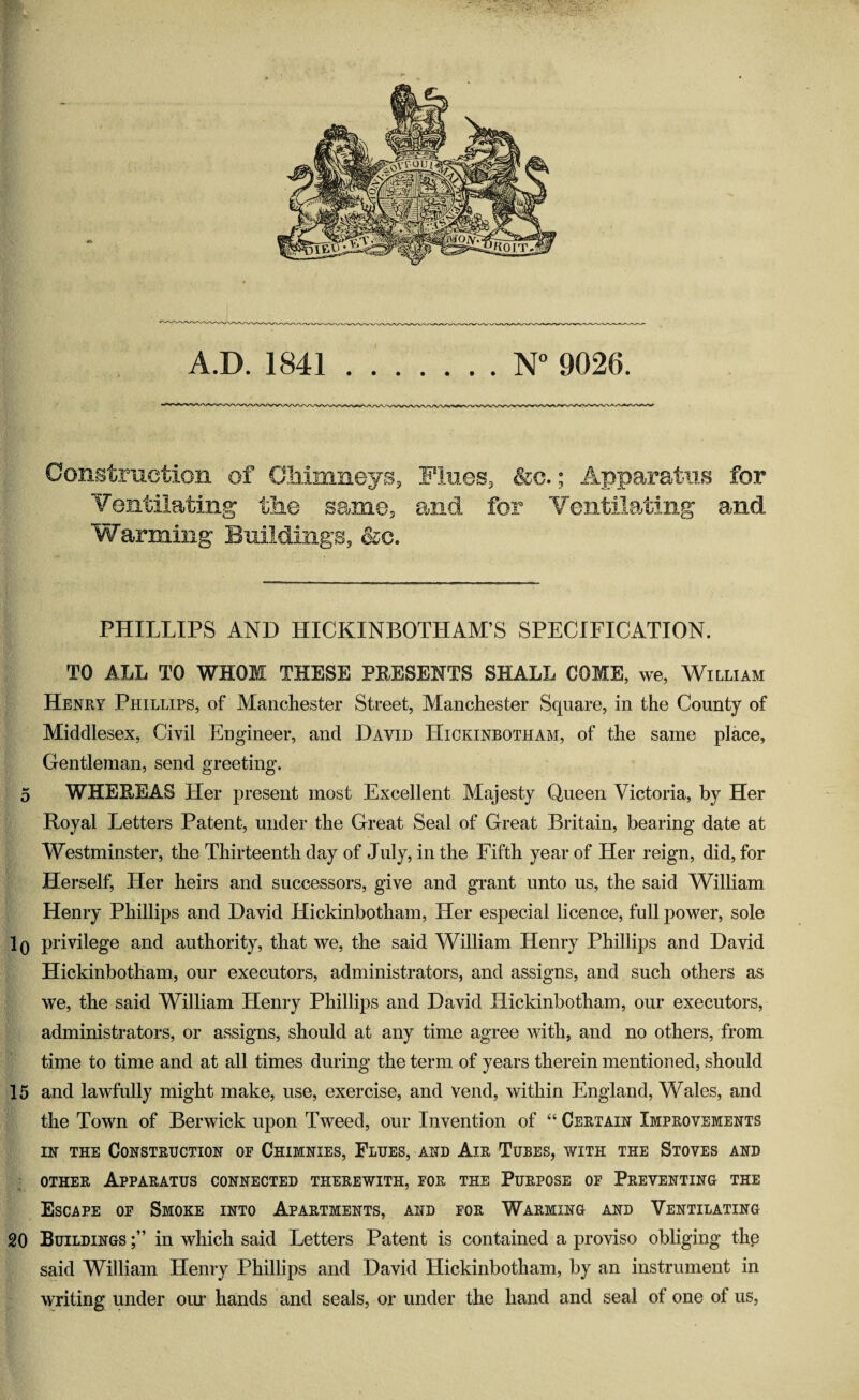 A.D. 1841.N° 9026. Construction of Chimneys, Fines, &c.; Apparatus for Ventilating the same, and for Ventilating and Warming Buildings, &c. PHILLIPS AND HICKINBOTHAM’S SPECIFICATION. TO ALL TO WHOM THESE PRESENTS SHALL COME, we, William Henry Phillips, of Manchester Street, Manchester Square, in the County of Middlesex, Civil Engineer, and David Hickinbotham, of the same place, Gentleman, send greeting. 5 WHERE AS Her present most Excellent Majesty Queen Victoria, by Her Royal Letters Patent, under the Great Seal of Great Britain, bearing date at Westminster, the Thirteenth day of July, in the Fifth year of Her reign, did, for Herself, Her heirs and successors, give and grant unto us, the said William Henry Phillips and David Hickinbotham, Her especial licence, full power, sole 10 privilege and authority, that we, the said William Henry Phillips and David Hickinbotham, our executors, administrators, and assigns, and such others as we, the said William Henry Phillips and David Hickinbotham, our executors, administrators, or assigns, should at any time agree with, and no others, from time to time and at all times during the term of years therein mentioned, should 15 and lawfully might make, use, exercise, and vend, within England, Wales, and the Town of Berwick upon Tweed, our Invention of “ Certain Improvements in the Construction or Chimnies, Flues, and Air Tubes, with the Stoves and other Apparatus connected therewith, for the Purpose of Preventing the Escape of Smoke into Apartments, and for Warming and Ventilating 20 Buildings in which said Letters Patent is contained a proviso obliging the said William Henry Phillips and David Hickinbotham, by an instrument in writing under our hands and seals, or under the hand and seal of one of us,