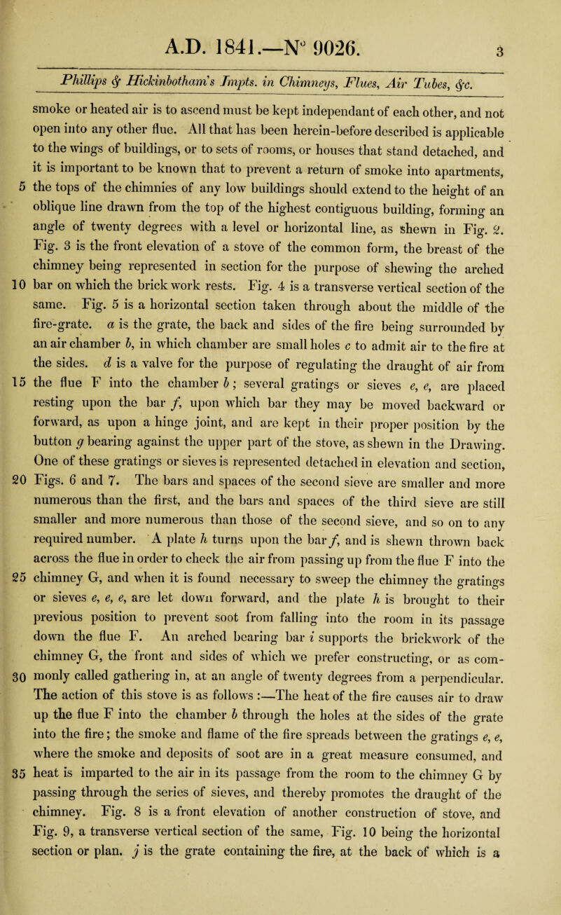 Phillips $ Hickinbotham s Tmpts. in Chimneys, Flues, Air Tubes, §c. smoke or heated air is to ascend must be kept independant of each other, and not open into any other flue. All that has been herein-before described is applicable to the wings of buildings, or to sets of rooms, or houses that stand detached, and it is important to be known that to prevent a return of smoke into apartments, 5 the tops of the chimnies of any low buildings should extend to the height of an oblique line drawn from the top of the highest contiguous building, forming an angle of twenty degrees with a level or horizontal line, as shewn in Fig. 2. Fig. 3 is the front elevation of a stove of the common form, the breast of the chimney being represented in section for the purpose of shewing the arched 10 bar on which the brickwork rests. Fig. 4 is a transverse vertical section of the same. Fig. 5 is a horizontal section taken through about the middle of the fire-grate, a is the grate, the back and sides of the fire being surrounded by an air chamber b, in which chamber are small holes c to admit air to the fire at the sides, d is a valve for the purpose of regulating the draught of air from 15 the flue F into the chamber b; several gratings or sieves e, e, are placed resting upon the bar / upon which bar they may be moved backward or forward, as upon a hinge joint, and are kept in their proper position by the button g bearing against the upper part of the stove, as shewn in the Drawing One of these gratings or sieves is represented detached in elevation and section, 20 Figs. 6 and 7. The bars and spaces of the second sieve are smaller and more numerous than the first, and the bars and spaces of the third sieve are still smaller and more numerous than those of the second sieve, and so on to any required number. A plate h turns upon the bar/, and is shewn thrown back across the flue in order to check the air from passing up from the flue F into the 25 chimney G, and when it is found necessary to sweep the chimney the gratings or sieves e, e, e, are let down forward, and the plate h is brought to their previous position to prevent soot from falling into the room in its passage down the flue F. An arched bearing bar i supports the brickwork of the chimney G, the front and sides of which we prefer constructing, or as com- 30 monly called gathering in, at an angle of twenty degrees from a perpendicular. The action of this stove is as follows :—The heat of the fire causes air to draw up the flue F into the chamber b through the holes at the sides of the grate into the fire; the smoke and flame of the fire spreads between the gratings e9 e, where the smoke and deposits of soot are in a great measure consumed, and 35 heat is imparted to the air in its passage from the room to the chimney G by passing through the series of sieves, and thereby promotes the draught of the chimney. Fig. 8 is a front elevation of another construction of stove, and Fig. 9, a transverse vertical section of the same, Fig. 10 being the horizontal section or plan, j is the grate containing the fire, at the back of which is a