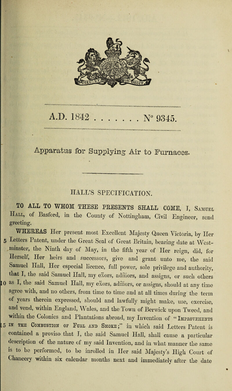 Aj)paratus for Supplying Air to Furnaces. HALL’S SPECIFICATION. TO ALL TO WHOM THESE PRESENTS SHALL COME, I, Samuel ; Hall, of Basford, in the County of Nottingham, Civil Engineer, send greeting. WHEREAS Her present most Excellent Majesty Queen Victoria, by Her 5 Letters Patent, under the Great Seal of Great Britain, bearing date at West- ^minster, the Ninth day of May, in the fifth year of Her reign, did, for Herself, Her heirs and successors, give and grant unto me, the said Samuel Hall, Her especial licence, full power, sole privilege and authority, that I, the said Samuel Hall, my exors, adhiors, and assigns, or such others 10 as I, the said Samuel Hall, my exors, adihors, or assigns, should at any time agree with, and no others, from time to time and at all times during the term of years therein expiessed, should and lawfully might make, use, exercise, and vend, within England, Wales, and the Town of Berwick upon Tweed, and within the Colonies and Plantations abroad, my Invention of “ Impkovehexts [5 TL.E OoMBUSTiou OP PuEL AND Smoke ; in which said Letters Patent is contained a proviso that I, the said Samuel Hall, shall cause a particular desciiption of the nature of my said Invention, and in what manner the same is to be performed, to be inrolled in Her said Majesty’s High Court of Chancery within six calendar months next and immediately after the date