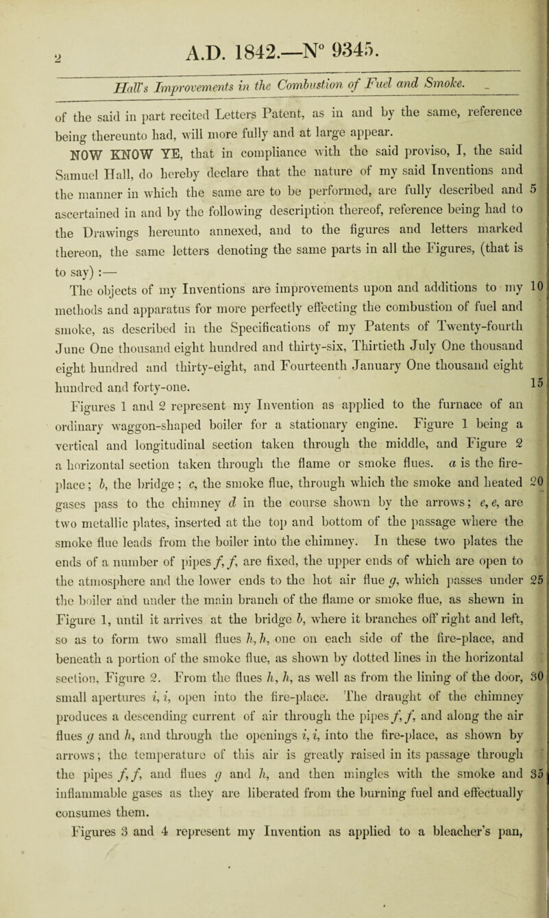 HalVs Improvements in the Combustion of Fuel and Smoke. Li r of the said in part recited Letters Patent, as in and by the same, reference being thereunto had, wili more fully and at large appear. NOW KNOW YE, that in compliance with the said proviso, I, the said Samuel Hall, do hereby declare that the nature of my said Inventions and the manner in which the same are to be performed, aie fully desciibed and ascertained in and by the following description thereof, reference being had to the Drawings hereunto annexed, and to the figures and letters marked thereon, the same letters denoting the same parts in all the Figures, (that is to say) :— The objects of my Inventions are improvements upon and additions to my methods and apparatus for more perfectly effecting the combustion of fuel and smoke, as described in the Specifications of my Patents of Twenty-fourth June One thousand eight hundred and thirty-six, Thirtieth July One thousand eight hundred and thirty-eight, and Fourteenth January One thousand eight hundred and forty-one. Figures 1 and 2 represent my Invention as applied to the furnace of an ordinary waggon-shaped boiler for a stationary engine. Figure 1 being a vertical and longitudinal section taken through the middle, and Figure 2 a horizontal section taken through the flame or smoke flues, a is the fire¬ place ; b, the bridge ; c, the smoke flue, through which the smoke and heated 10 15 20 gases pass to the chimney d in the course shown by the arrows; e,e, are two metallic plates, inserted at the top and bottom of the passage where the smoke flue leads from the boiler into the chimney. In these two plates the ends of a number of pipes/,/, are fixed, the upper ends of which are open to the atmosphere and the lower ends to the hot air flue g, which passes under 25 the boiler and under the main branch of the flame or smoke flue, as shewn in Figure 1, until it arrives at the bridge 5, where it branches off right and left, so as to form two small flues /?, one on each side of the fire-place, and beneath a portion of the smoke flue, as shown by dotted lines in the horizontal section, Figure 2. From the flues /i, A, as well as from the lining of the door, 30 small apertures i, 2, open into the fire-place. The draught of the chimney produces a descending current of air through the pipes//, and along the air flues g and h, and through the openings 2, i, into the fire-place, as shown by arrows; the temperature of this air is greatly raised in its passage through the pipes /,/, and flues g and h, and then mingles with the smoke and 35 inflammable gases as they are liberated from the burning fuel and effectually consumes them. Figures 3 and 4 represent my Invention as applied to a bleacher’s pan,