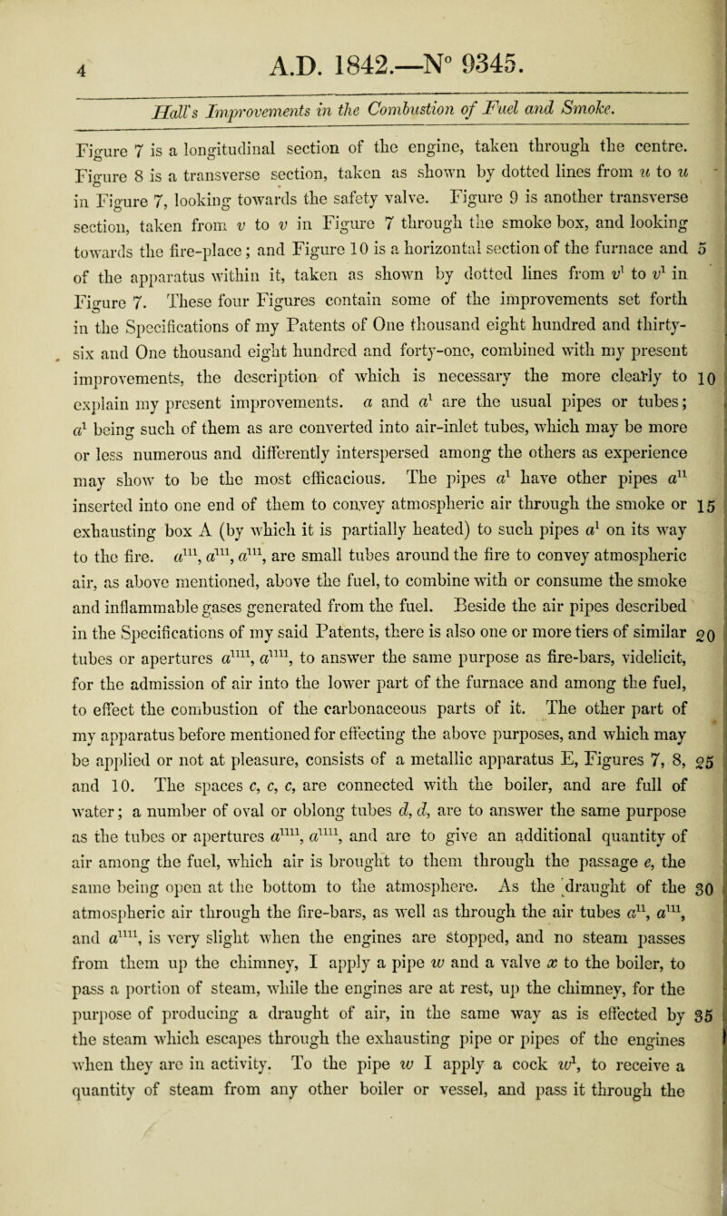 HalTs Improvements in the Combustion of Fuel and Smoke. Figure 7 is a longitudinal section of the engine, taken through the centre. Fio'ure 8 is a transverse section, taken as shown by dotted lines from u io u in Figure 7, looking towards the safety valve. Figure 9 is another transverse section, taken from v io v in Figure 7 through the smoke box, and looking towards the fire-place; and Figure 10 is a horizontal section of the furnace and 5 of the apparatus within it, taken as shown by dotted lines from to in Fio-ure 7. These four Figures contain some of the improvements set forth in the Specifications of my Patents of One thousand eight hundred and thirty- six and One thousand eight hundred and forty-one, combined with my present improvements, the description of which is necessary the more cleal-ly to lo exjdain my present improvements, a and a} are the usual pipes or tubes; fd being such of them as are converted into air-inlet tubes, which may be more or less numerous and differently interspersed among the others as experience may show to be the most efficacious. The pipes a} have other pipes aP^ inserted into one end of them to convey atmospheric air through the smoke or 15 exhausting box (by which it is partially heated) to such pipes a} on its way to the fire, are small tubes around the fire to convey atmospheric air, as above mentioned, above the fuel, to combine with or consume the smoke and inflammable gases generated from the fuel. Beside the air pipes described in the Specifications of my said Patents, there is also one or more tiers of similar 20 tubes or apertures to answer the same purpose as fire-bars, videlicit, for the admission of air into the lower part of the furnace and among the fuel, to effect the combustion of the carbonaceous parts of it. The other part of my apparatus before mentioned for effecting the above purposes, and which may be applied or not at pleasure, consists of a metallic apparatus E, Figures 7, 8, ^5 and 10. The spaces c, c, c, are connected with the boiler, and are full of water; a number of oval or oblong tubes d, d, are to ans\ver the same purpose as the tubes or apertures cd^^\ and are to give an additional quantity of air among the fuel, which air is brought to them through the passage e, the same being open at the bottom to the atmosphere. As the klraught of the 30 atmospheric air through the fire-bars, as well as through the air tubes a^\ and is very slight when the engines are stopped, and no steam passes from them up the chimney, I apply a pipe iv and a valve cc to the boiler, to pass a portion of steam, while the engines are at rest, up the chimney, for the purpose of producing a draught of air, in the same way as is effected by 35 i the steam which escapes through the exhausting pipe or pipes of the engines I when they are in activity. To the pipe w I apply a cock iP, to receive a quantity of steam from any other boiler or vessel, and pass it through the