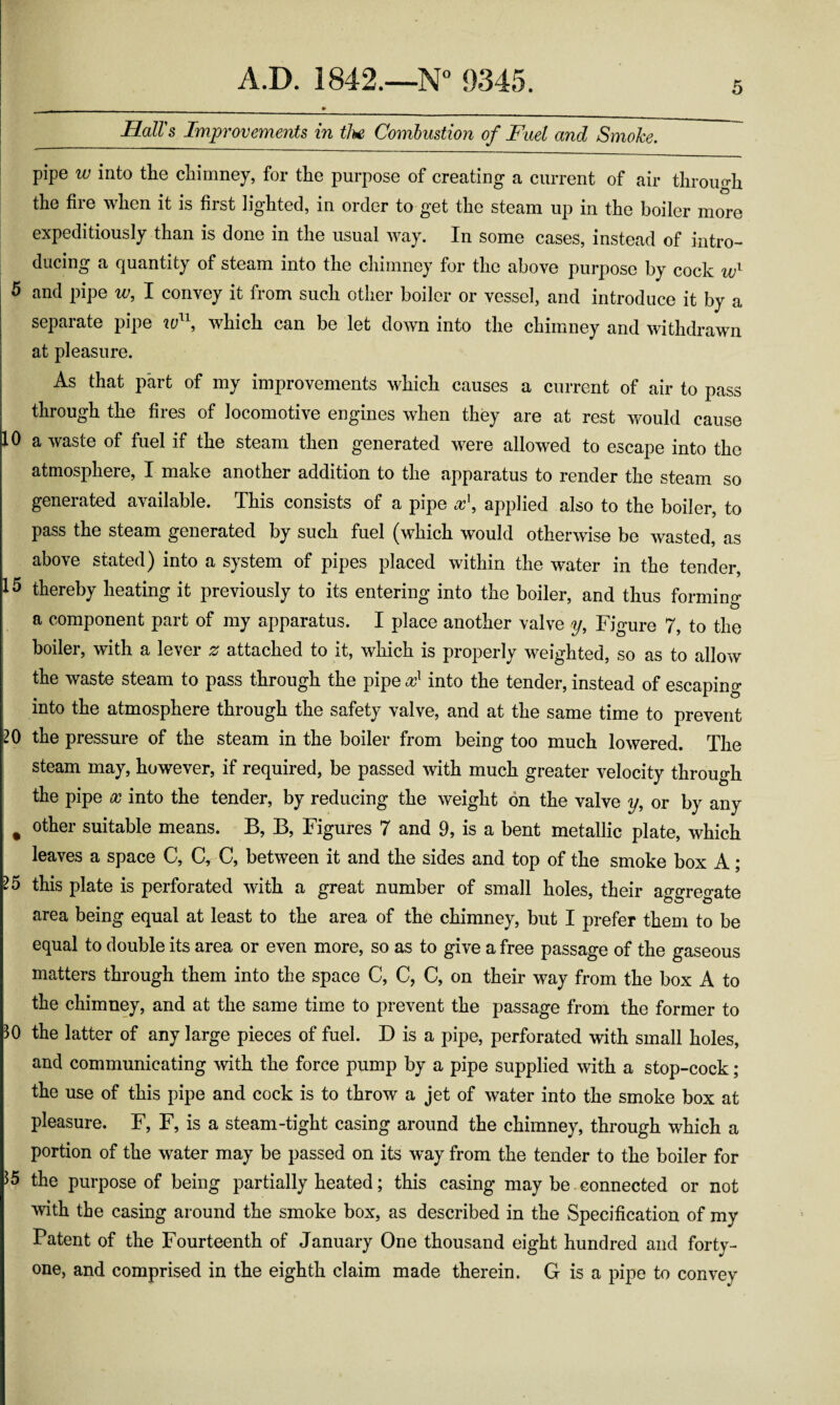 5 Hall's Improvements in tJu Combustion of Fuel and Smoke. pipe w into the chimney, for the purpose of creating a current of air through the fire when it is first lighted, in order to get the steam up in the boiler more expeditiously than is done in the usual way. In some cases, instead of intro¬ ducing a quantity of steam into the chimney for the above purpose by cock 5 and pipe w, I convey it from such other boiler or vessel, and introduce it by a separate pipe which can be let down into the chimney and withdrawn at pleasure. As that part of my improvements which causes a current of air to pass through the fires of locomotive engines when they are at rest would cause 10 a waste of fuel if the steam then generated were allowed to escape into the atmosphere, I make another addition to the apparatus to render the steam so generated available. This consists of a pipe applied also to the boiler, to pass the steam generated by such fuel (which would otherwise be wasted, as above stated) into a system of pipes placed within the water in the tender, 15 thereby heating it previously to its entering into the boiler, and thus forming a component part of my apparatus. I place another valve y. Figure 7, to the boiler, with a lever 2^ attached to it, which is properly weighted, so as to allow the waste steam to pass through the pipe into the tender, instead of escaping into the atmosphere through the safety valve, and at the same time to prevent 20 the pressure of the steam in the boiler from being too much lowered. The steam may, however, if required, be passed with much greater velocity through the pipe into the tender, by reducing the weight on the valve y, or by any ^ other suitable means. B, B, Figures 7 and 9, is a bent metallic plate, which leaves a space C, C, C, between it and the sides and top of the smoke box A; ^5 this plate is perforated with a great number of small holes, their aggregate area being equal at least to the area of the chimney, but I prefer them to be equal to double its area or even more, so as to give a free passage of the gaseous matters through them into the space C, C, C, on their way from the box A to the chimney, and at the same time to prevent the passage from the former to 30 the latter of any large pieces of fuel. D is a pipe, perforated with small holes, and communicating with the force pump by a pipe supplied with a stop-cock; the use of this pipe and cock is to throw a jet of water into the smoke box at pleasure. F, F, is a steam-tight casing around the chimney, through which a portion of the water may be passed on its way from the tender to the boiler for the purpose of being partially heated; this casing may be connected or not with the casing around the smoke box, as described in the Specification of my Patent of the Fourteenth of January One thousand eight hundred and forty- one, and comprised in the eighth claim made therein. G is a pipe to convey