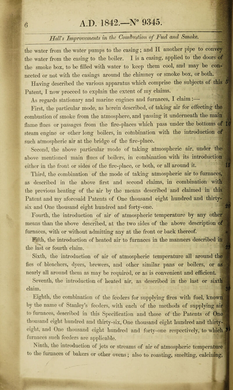 Hall's Improvements in the Combustion of Fuel and Smoke. A.D. 1842.—N” 9345. the water from the water pumps to the casing; and H another pipe to convey the water from the casing to the boiler. I is a casing, applied to the doors of the smoke box, to be tilled with water to keep them cool, and may be con¬ nected or not with the casings around the chimney or smoke box, or both. Having described the various apparatus which comprise the subjects of this Patent, I now proceed to explain the extent of my claims. As regards stationary and marine engines and furnaces, I claim:— First, the particular mode, as herein described, of taking air for effecting the combustion of smoke from the atmosphere, and passing it underneath the main 4 flame flues or passages from the fire-places which pass under the bottoms of lu steam engine or other long boilers, in cotnbination with the introduction of such atmospheric air at the bridge of the fire-place. Second, the above particular mode of taking atmospheric air, under the above mentioned main flues of boilers, in combination with its introduction either in the front or sides of the fire-place, or both, or all around it. 15 Third, the combination of the mode of taking atmospheric air to furnaces, as described in the above first and second claims, in combination with the previous heating of the air by the means described and claimed in this Patent and my aforesaid Patents of One thousand eight hundred and thirty- six and One thousand eight hundred and forty-one. 20 Fourth, the introduction of air of atmospheric temperature by any other means than the above described, at the two sides of the above description of | furnaces, with or without admitting any at the front or back thereof. Fifth, the introduction of heated air to furnaces in the manners described in I the last or fourth claim. ^ Sixth, the introduction of air of atmospheric temperature all around the 9 fies of bleachers, dyers, brewers, and other similar pans or boilers, or as j nearly all around them as may be required, or as is convenient and efficient. Seventh, the introduction of heated air, as described in the last or sixtl| ^ claim. 3v Eighth, the combination of the feeders for supplying fires ndth fuel, knovit ^ by the name of Stanley’s feeders, with each of the methods of supplying air I to furnaces, described in this Specification and those of the Patents of One thousand eight hundred and thirty-six, One thousand eight hundred and thirty- eight, and One thousand eight hundred and forty-one respectively, to which furnaces such feeders are aj)plicable. Tsinth, the introduction of jets or streams of air of atmospheric temperature to the furnaces of bakers or other ovens; also to roastmg, smelting, calcining, ■ i