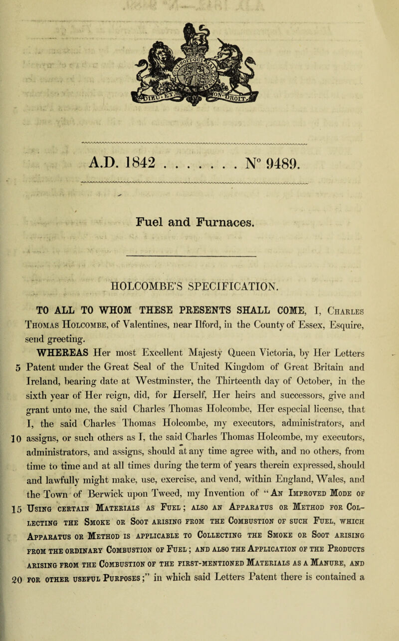 « 51m A.D. 1842 .N° 9489. Fuel and Furnaces. J; k'- ’ * ” • ' ’ r \_r > *v *r.vv ;• ■ \ •*? • i‘ ^vT* H • j. V ? ■- HOLCOMBE’S SPECIFICATION. - *»•••• ■ • ». •• • 'T' • . • * .... ..».*> ■;>. •* ' vjV . •'« •, *•“'« •• '• V- _■ *:• .•••_. •; - • . TO ALL TO WHOM THESE PRESENTS SHALL COME, I, Charles Thomas Holcombe, of Valentines, near Ilford, in the County of Essex, Esquire, send greeting. WHEREAS Her most Excellent Majesty Queen Victoria, by Her Letters 5 Patent under the Great Seal of the United Kingdom of Great Britain and Ireland, bearing date at Westminster, the Thirteenth day of October, in the sixth year of Her reign, did, for Herself, Her heirs and successors, give and grant unto me, the said Charles Thomas Holcombe, Her especial license, that I, the said Charles Thomas Holcombe, my executors, administrators, and 10 assigns, or such others as I, the said Charles Thomas Holcombe, my executors, administrators, and assigns, should at any time agree with, and no others, from time to time and at all times during the term of years therein expressed, should and lawfully might make, use, exercise, and vend, within England, Wales, and the Town of Berwick upon Tweed, my Invention of “ An Improved Mode of 15 Using certain Materials as Fuel; also an Apparatus or Method for Col¬ lecting the Smoke or Soot arising from the Combustion of such Fuel, which Apparatus or Method is applicable to Collecting the Smoke or Soot arising from the ordinary Combustion of Fuel ; and also the Application of the Products ARISING FROM THE COMBUSTION OF THE FIRST-MENTIONED MATERIALS AS A MANURE, AND 20 for other useful Purposes in which said Letters Patent there is contained a