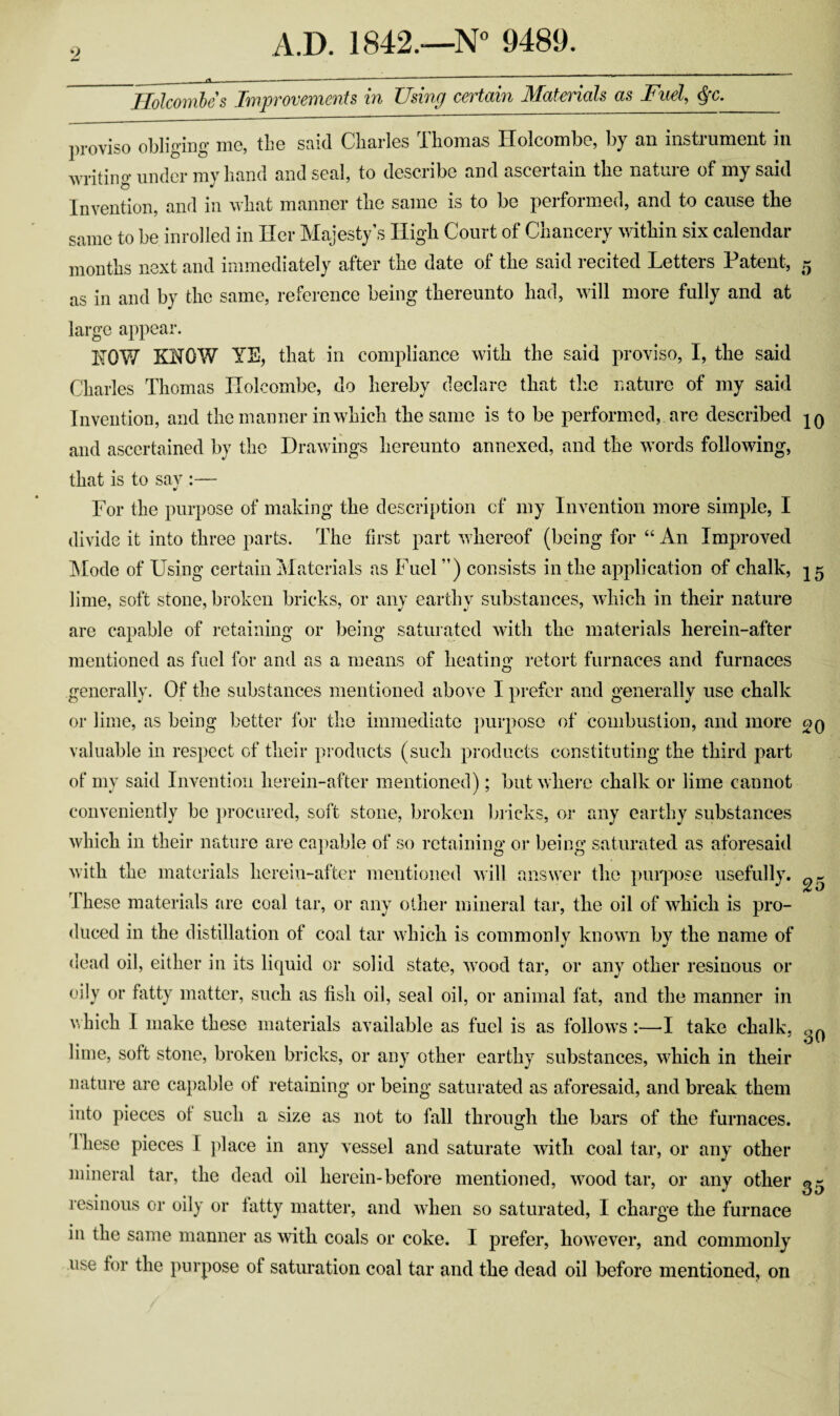 Holcombes Improvements in Using certain Materials as Fuel, §c. proviso obliging me, the said Charles Thomas Holcombe, by an instrument in writing under my hand and seal, to describe and ascertain the nature of my said Invention, and in what manner the same is to be performed, and to cause the same to be inrolled in Her Majesty’s High Court of Chancery within six calendar months next and immediately after the date of the said recited Letters Patent, 5 as in and by the same, reference being thereunto had, will more fully and at large appear. bTQW KNOW YE, that in compliance with the said proviso, I, the said Charles Thomas Holcombe, do hereby declare that the nature of my said Invention, and the manner in which the same is to be performed, are described jq and ascertained by the Drawings hereunto annexed, and the words following, that is to say :— •> For the purpose of making the description cf my Invention more simple, I divide it into three parts. The first part whereof (being for “ An Improved Mode of Using certain Materials as Fuel ”) consists in the application of chalk, 15 lime, soft stone, broken bricks, or any earthy substances, which in their nature are capable of retaining or being saturated with the materials herein-after mentioned as fuel for and as a means of heating retort furnaces and furnaces generally. Of the substances mentioned above I prefer and generally use chalk or lime, as being better for the immediate purpose of combustion, and more oq valuable in respect of their products (such products constituting the third part of my said Invention herein-after mentioned); but where chalk or lime cannot conveniently be procured, soft stone, broken bricks, or any earthy substances which in their nature are capable of so retaining or being saturated as aforesaid with the materials herein-after mentioned will answer the purpose usefully. or T ^ ■ 1 hese materials are coal tar, or any other mineral tar, the oil of which is pro¬ duced in the distillation of coal tar which is commonly known by the name of dead oil, either in its liquid or solid state, wood tar, or any other resinous or oily or fatty matter, such as fish oil, seal oil, or animal fat, and the manner in which I make these materials available as fuel is as follows :—I take chalk, ^ lime, soft stone, broken bricks, or any other earthy substances, which in their nature are capable of retaining or being saturated as aforesaid, and break them into pieces of such a size as not to fall through the bars of the furnaces. 1 hese pieces I place in any vessel and saturate with coal tar, or any other mineral tar, the dead oil herein-before mentioned, wood tar, or any other resinous or oily or fatty matter, and when so saturated, I charge the furnace in the same manner as with coals or coke. I prefer, however, and commonly use for the purpose of saturation coal tar and the dead oil before mentioned, on