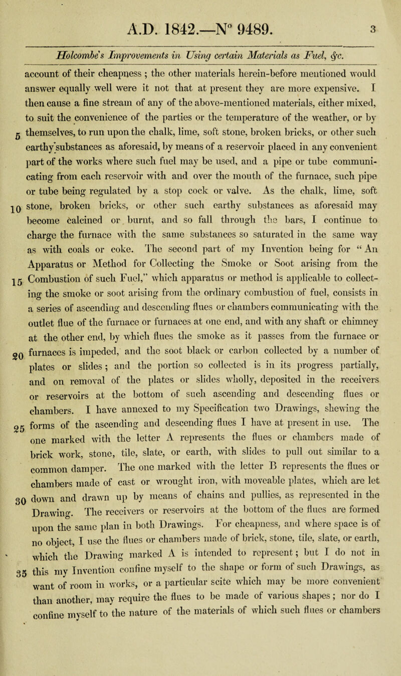 Holcombes Improvements in Using certain Materials as Fuel, $c. account of their cheapness ; the other materials herein-before mentioned would answer equally well were it not that at present they are more expensive. I then cause a fine stream of any of the above-mentioned materials, either mixed, to suit the convenience of the parties or the temperature of the weather, or by $ themselves, to run upon the chalk, lime, soft stone, broken bricks, or other such earthy'substances as aforesaid, by means of a reservoir placed in any convenient part of the works where such fuel may be used, and a pipe or tube communi¬ cating from each reservoir with and over the mouth of the furnace, such pipe or tube being regulated by a stop cock or valve. As the chalk, lime, soft 10 stone, broken bricks, or other such earthy substances as aforesaid may become Calcined or burnt, and so fall through the bars, I continue to charge the furnace with the same substances so saturated in the same way as with coals or coke. The second part of my Invention being for “ An Apparatus or Method for Collecting the Smoke or Soot arising from the 15 Combustion of such Fuel,” which apparatus or method is applicable to collect¬ ing the smoke or soot arising from the ordinary combustion of fuel, consists in a series of ascending and descending flues or chambers communicating with the outlet flue of the furnace or furnaces at one end, and with any shaft or chimney at the other end, by which flues the smoke as it passes from the furnace or 2q furnaces is impeded, and the soot black or carbon collected by a number of plates or slides ; and the portion so collected is in its progress partially, and on removal of the plates or slides wholly, deposited in the receivers or reservoirs at the bottom of such ascending and descending flues or chambers. I have annexed to my Specification two Drawings, shewing the 25 forms of the ascending and descending flues I have at present in use. The one marked with the letter A represents the flues or chambers made of brick work, stone, tile, slate, or earth, with slides to pull out similar to a common damper. The one marked with the letter B represents the flues or chambers made of cast or wrought iron, with moveable plates, which are let 30 down and drawn up by means of chains and pullies, as represented in the Drawing The receivers or reservoirs at the bottom of the flues are formed upon the same plan in both Drawings. For cheapness, and where space is of no object, I use the flues or chambers made of brick, stone, tile, slate, or earth, which the Drawing marked A is intended to represent; but I do not in 35 this my Invention confine myself to the shape or form of such Drawings, as want of room in works, or a particular scite which may be more convenient than another, may require the flues to be made of various shapes; nor do I confine myself to the nature of the materials of which such flues or chambers