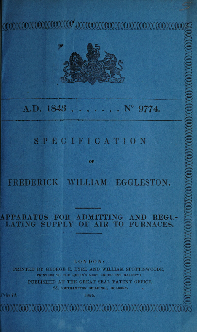 A.D. 1843 .N“ 9774. SPECIFICATION i OP APPARATUS FOR ADMITTING AND REGU¬ LATING SUPPLY OF AIR TO FURNACES. •tfSk'xssaana LONDON: PRINTED BY GEORGE E. EYRE AND WILLIAM SPOTTISWOODE, ^ PE3KTERS TO THE QUEEN’s MOST EXCELLENT MAJESTY: i PUBLISHED AT THE GREAT SEAL PATENT OFFICE, ! 26, SOUTHAMPTON BUILDINOS, HOLBORN. x Id. 1854. FKEDERICK WILLIAM EGGLESTON. g »ci:> .>o> xr> >0