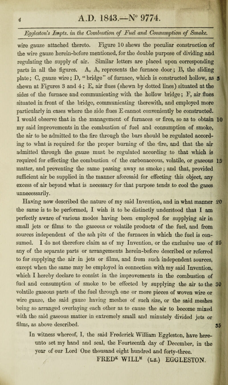 Egglestons Impts, in the Combustion of Fuel and Consumption of Smoke. wire gauze attached thereto. Figure 10 shews the peculiar construction of the wire gauze herein-before mentioned, for the double purpose of dividing and regulating the supply of air. Similar letters are placed upon corresponding parts in all the figures. A, A, represents the furnace door; B, the sliding plate; C, gauze wire; D, “bridge” of furnace, which is constructed hollow, as 5 shewn at Figures 3 and 4; E, air flues (shewn by dotted lines) situated at the sides of the furnace and communicating with the hollow bridge; F, air flues situated in front of the bridge, communicating therewith, and employed more particularly in cases where the side flues E cannot conveniently be constructed. I would observe that in the management of furnaces or fires, so as to obtain 10 my said improvements in the combustion of fuel and consumption of smoke, the air to be admitted to the fire through the bars should be regulated accord¬ ing to what is required for the proper burning of the ‘fire, and that the air admitted through the gauze must be regulated according to that which is required for effecting the combustion of the carbonaceous, volatile, or gaseous 15 matter, and preventing the same passing away as smoke; and that, provided sufficient air be supplied in the manner aforesaid for effecting this object, any excess of air beyond what is necessary for that purpose tends to cool the gases unnecessarily. Having now described the nature of my said Invention, and in what manner 20 the same is to be performed, I wish it to be distinctly understood that I am perfectly aware of various modes having been employed for supplying air in small jets or films to the gaseous or volatile products of the fuel, and from sources independent of the ash pits of the furnaces in which the fuel is con¬ sumed. I do not therefore claim as of my Invention, or the exclusive use of 25 any of the separate parts or arrangements herein-before described or referred to for supplying the air in jets or films, and from such independent sources, except when the same may be employed in connection with my said Invention, which I hereby declare to consist in the improvements in the combustion of fuel and consumption of smoke to be effected by supplying the air to the 30 volatile gaseous parts of the fuel through one or more pieces of woven wire or wire gauze, the said gauze having meshes of such size, or the said meshes being so arranged overlaying each other as to cause the air to become mixed with the said gaseous matter in extremely small and minutely divided jets or films, as above described. 35 In witness whereof, I, the said Frederick William Eggleston, have here¬ unto set my hand and seal, the Fourteenth day of December, in the year of our Lord One thousand eight hundred and forty-three. FRED^ WILL“ (L.8.) EGGLESTON.