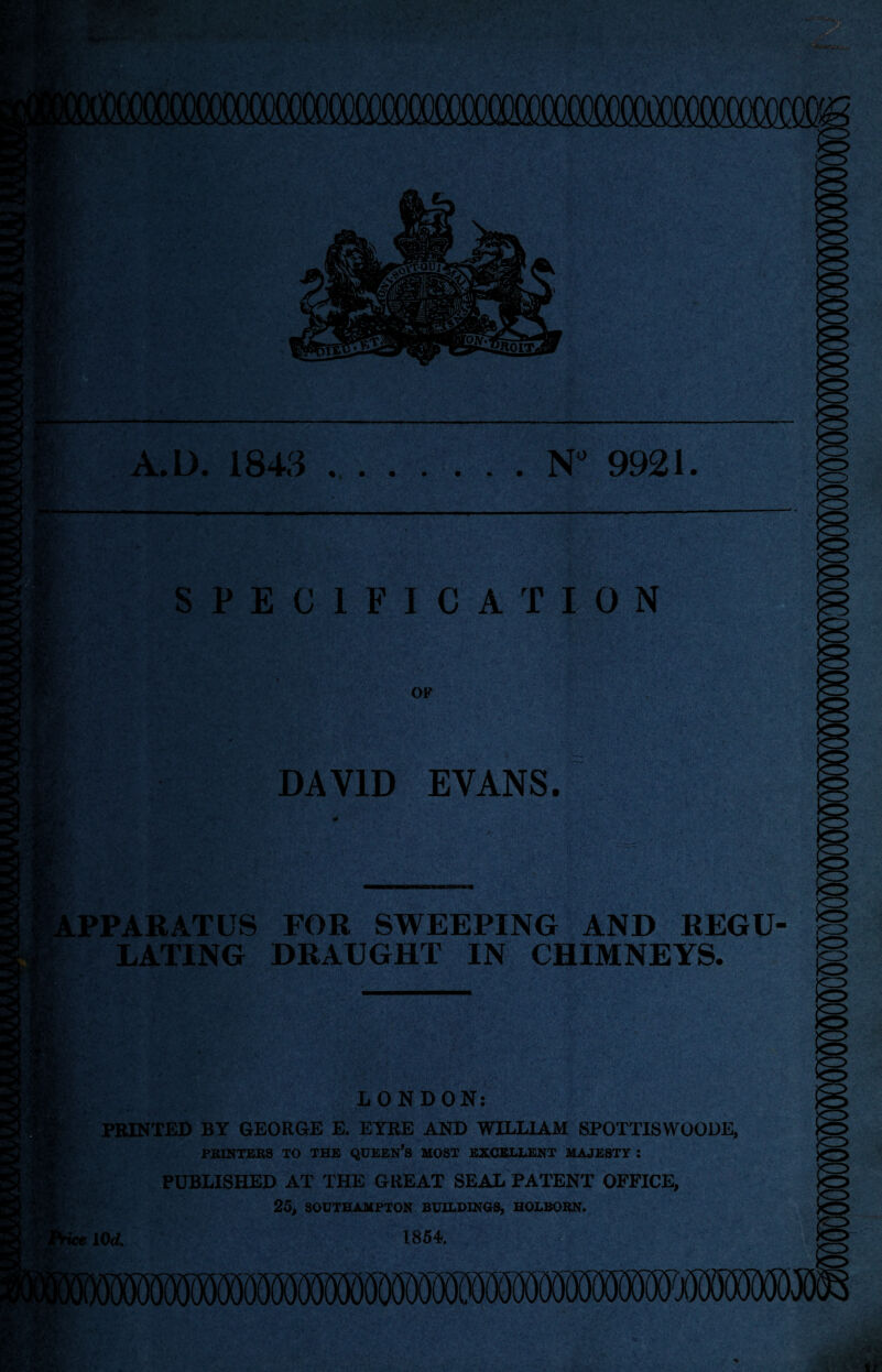 : K A.L). 1843.N° 9921. r-r: SPECIFICATION OF DAVID EVANS. U  Wi. * a : ... - - • ■ • • 1 ■* l'' • : ’;i-‘i-;' A' . PPARATUS FOR SWEEPING AND REGU EATING DRAUGHT IN CHIMNEYS. LONDON: PRINTED BY GEORGE E. EYRE AND WILLIAM SPOTTISWOODE, PRINTERS TO THE QUEEN’S MOST EXCELLENT MAJESTY J PUBLISHED AT THE GREAT SEAL PATENT OFFICE, 25, SOUTHAMPTON BUILDINGS, HOLBORN. ■ice lOd. 1854.