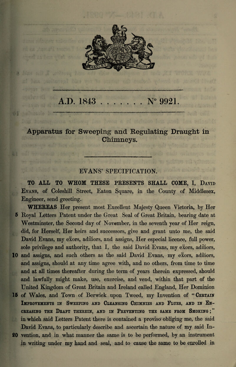 A.D. 1843 .N° 9921. Apparatus for Sweeping and Regulating Draught in Chimneys. EVANS’ SPECIFICATION. TO ALL TO WHOM THESE PRESENTS SHALL COME, I, David Evans, of Coleskill Street, Eaton Square, in the County of Middlesex, Engineer, send greeting. WHEREAS Her present most Excellent Majesty Queen Victoria, by Her 5 Royal Letters Patent under the Great Seal of Great Britain, bearing date at Westminster, the Second day of November, in the seventh year of Her reign, did, for Herself, Her heirs and successors, give and grant unto me, the said David Evans, my exors, admors, and assigns, Her especial licence, full power, sole privilege and authority, that I, the said David Evans, my exors, admors, 10 and assigns, and such others as the said David Evans, my exors, admors, and assigns, should at any time agree with, and no others, from time to time and at all times thereafter during the term of years therein expressed, should and lawfully might make, use, exercise, and vend, within that part of the United Kingdom of Great Britain and Ireland called England, Her Dominion 15 of Wales, and Town of Berwick upon Tweed, my Invention of “Certain Improvements in Sweeping and Cleansing Chimnies and Flues, and in En- CREASING THE DRAFT THEREIN, AND IN PREVENTING THE SAME FROM SMOKING;” in which said Letters Patent there is contained a proviso obliging me, the said David Evans, to particularly describe and ascertain the nature of my said In- 20 vention, and in what manner the same is to be performed, by an instrument in writing under my hand and seal, and to cause the same to be enrolled in