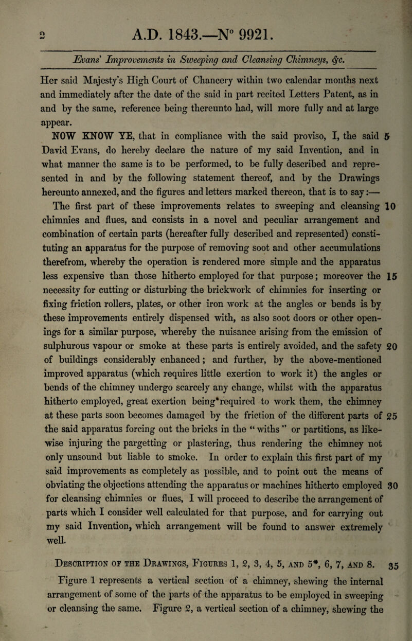 Evans Improvements in Sweeping and Cleansing Chimneys, §c. Her said Majesty’s High Court of Chancery within two calendar months next and immediately after the date of the said in part recited Letters Patent, as in and by the same, reference being thereunto had, will more fully and at large appear. NOW KNOW YE, that in compliance with the said proviso, I, the said 5 David Evans, do hereby declare the nature of my said Invention, and in what manner the same is to be performed, to be fully described and repre¬ sented in and by the following statement thereof, and by the Drawings hereunto annexed, and the figures and letters marked thereon, that is to say:— The first part of these improvements relates to sweeping and cleansing 10 chimnies and flues, and consists in a novel and peculiar arrangement and combination of certain parts (hereafter fully described and represented) consti¬ tuting an apparatus for the purpose of removing soot and other accumulations therefrom, whereby the operation is rendered more simple and the apparatus less expensive than those hitherto employed for that purpose; moreover the 15 necessity for cutting or disturbing the brickwork of chimnies for inserting or fixing friction rollers, plates, or other iron work at the angles or bends is by these improvements entirely dispensed with, as also soot doors or other open¬ ings for a similar purpose, whereby the nuisance arising from the emission of sulphurous vapour or smoke at these parts is entirely avoided, and the safety 20 of buildings considerably enhanced; and further, by the above-mentioned improved apparatus (which requires little exertion to work it) the angles or bends of the chimney undergo scarcely any change, whilst with the apparatus hitherto employed, great exertion being*required to work them, the chimney at these parts soon becomes damaged by the friction of the different parts of 25 the said apparatus forcing out the bricks in the “ withs ” or partitions, as like¬ wise injuring the pargetting or plastering, thus rendering the chimney not only unsound but liable to smoke. In order to explain this first part of my said improvements as completely as possible, and to point out the means of obviating the objections attending the apparatus or machines hitherto employed 30 for cleansing chimnies or flues, I will proceed to describe the arrangement of parts which I consider well calculated for that purpose, and for carrying out my said Invention, which arrangement will be found to answer extremely well. Description of the Drawings, Figures 1, 2, 3, 4, 5, and 5*, 6, 7, and 8. 35 Figure 1 represents a vertical section of a chimney, shewing the internal f « arrangement of some of the parts of the apparatus to be employed in sweeping
