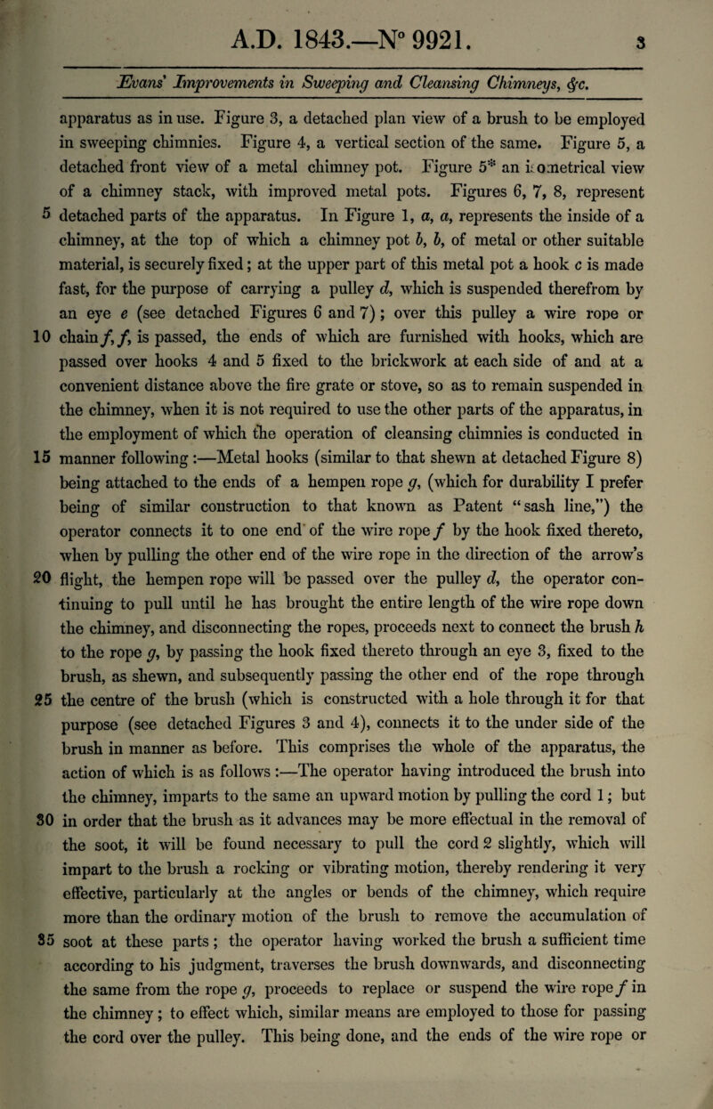 Evans Improvements in Sweeping and Cleansing Chimneys, apparatus as in use. Figure 3, a detached plan view of a brush to be employed in sweeping chimnies. Figure 4, a vertical section of the same. Figure 5, a detached front view of a metal chimney pot. Figure 5* an ho metrical view of a chimney stack, with improved metal pots. Figures 6, 7, 8, represent 5 detached parts of the apparatus. In Figure 1, a, a, represents the inside of a chimney, at the top of which a chimney pot 5, 5, of metal or other suitable material, is securely fixed; at the upper part of this metal pot a hook c is made fast, for the purpose of carrying a pulley d, which is suspended therefrom by an eye e (see detached Figures 6 and 7); over this pulley a wire rope or 10 chain/,/, is passed, the ends of which are furnished with hooks, which are passed over hooks 4 and 5 fixed to the brickwork at each side of and at a convenient distance above the fire grate or stove, so as to remain suspended in the chimney, when it is not required to use the other parts of the apparatus, in the employment of which the operation of cleansing chimnies is conducted in 15 manner following :—Metal hooks (similar to that shewn at detached Figure 8) being attached to the ends of a hempen rope g, (which for durability I prefer being of similar construction to that known as Patent “sash line,”) the operator connects it to one end of the wire rope/ by the hook fixed thereto, when by pulling the other end of the wire rope in the direction of the arrow’s 20 flight, the hempen rope will be passed over the pulley d, the operator con¬ tinuing to pull until he has brought the entire length of the wire rope down the chimney, and disconnecting the ropes, proceeds next to connect the brush h to the rope <7, by passing the hook fixed thereto through an eye 3, fixed to the brush, as shewn, and subsequently passing the other end of the rope through 25 the centre of the brush (which is constructed with a hole through it for that purpose (see detached Figures 3 and 4), connects it to the under side of the brush in manner as before. This comprises the whole of the apparatus, the action of which is as follows :—The operator having introduced the brush into the chimney, imparts to the same an upward motion by pulling the cord 1; but 30 in order that the brush as it advances may be more effectual in the removal of the soot, it will be found necessary to pull the cord 2 slightly, which will impart to the brush a rocking or vibrating motion, thereby rendering it very effective, particularly at the angles or bends of the chimney, which require more than the ordinary motion of the brush to remove the accumulation of 35 soot at these parts; the operator having worked the brush a sufficient time according to his judgment, traverses the brush downwards, and disconnecting the same from the rope g, proceeds to replace or suspend the wire rope / in the chimney; to effect which, similar means are employed to those for passing the cord over the pulley. This being done, and the ends of the wire rope or