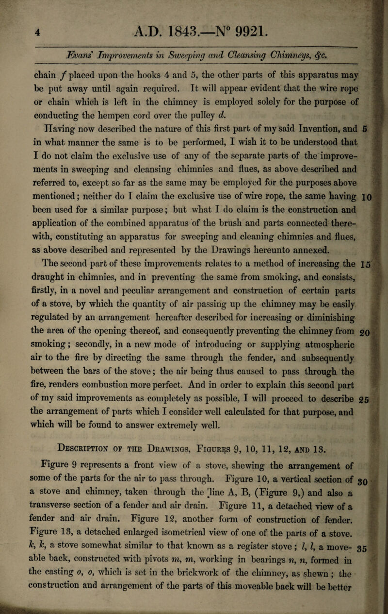 Evans Improvements in Sweeping and Cleansing Chimneys, <fyc. chain f placed upon the hooks 4 and 5, the other parts of this apparatus may be put away until again required. It will appear evident that the wire rope or chain which is left in the chimney is employed solely for the purpose of conducting the hempen cord over the pulley d. Having now described the nature of this first part of my said Invention, and 5 in what manner the same is to be performed, I wish it to be understood that I do not claim the exclusive use of any of the separate parts of the improve¬ ments in sweeping and cleansing chimnies and flues, as above described and referred to, except so far as the same may be employed for the purposes above mentioned; neither do I claim the exclusive use of wire rope, the same having 10 been used for a similar purpose; but what I do claim is the construction and application of the combined apparatus of the brush and parts connected there¬ with, constituting an apparatus for sweeping and cleaning chimnies and flues, as above described and represented by the Drawings hereunto annexed. The second part of these improvements relates to a method of increasing the 15 draught in chimnies, and in preventing the same from smoking, and consists, firstly, in a novel and peculiar arrangement and construction of certain parts of a stove, by which the quantity of air passing up the chimney may be easily regulated by an arrangement hereafter described for increasing or diminishing the area of the opening thereof, and consequently preventing the chimney from go smoking; secondly, in a new mode of introducing or supplying atmospheric air to the fire by directing the same through the fender, and subsequently between the bars of the stove; the air being thus caused to pass through the fire, renders combustion more perfect. And in order to explain this second part of my said improvements as completely as possible, I will proceed to describe 25 the arrangement of parts which I consider well calculated for that purpose, and which will be found to answer extremely well. Description of the Drawings, Figures 9, 10, 11, 12, and 13. Figure 9 represents a front view7 of a stove, shewing the arrangement of some of the parts for the air to pass through. Figure 10, a vertical section of 30 a stove and chimney, taken through the dine A, B, (Figure 9,) and also a transverse section of a fender and air drain. Figure 11, a detached view of a fender and air drain. Figure 12, another form of construction of fender. Figure 13, a detached enlarged isometrical view of one of the parts of a stove. k, k, a stove somewhat similar to that known as a register stove; Z, Z, a move- 35 able back, constructed with pivots m, m, working in bearings n, n, formed in the casting 0, 0, which is set in the brickwork of the chimney, as shewn ; the I construction and arrangement of the parts of this moveable back will be better