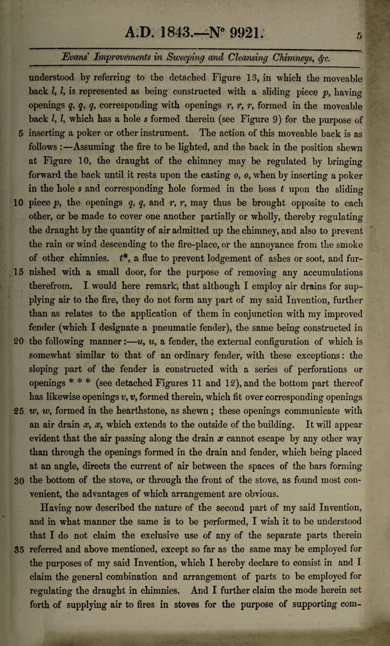 5 Evans Improvements in Sweeping and Cleansing Chimneys, $c. understood by referring to the detached Figure 13, in which the moveable back Z, Z, is represented as being constructed with a sliding piece p, having openings q, q9 q, corresponding with openings r, r9 r9 formed in the moveable back Z, Z, which has a hole s formed therein (see Figure 9) for the purpose of 5 inserting a poker or other instrument. The action of this moveable back is as follows :—Assuming the fire to be lighted, and the back in the position shewn at Figure 10, the draught of the chimney may be regulated by bringing forward the back until it rests upon the casting o, o, when by inserting a poker in the hole s and corresponding hole formed in the boss t upon the sliding 10 piece p9 the openings q9 q9 and r9 r9 may thus be brought opposite to each other, or be made to cover one another partially or wholly, thereby regulating the draught by the quantity of air admitted up the chimney, and also to prevent the rain or wind descending to the fire-place, or the annoyance from the smoke of other chimnies. t*9 a flue to prevent lodgement of ashes or soot, and fur- 15 nished with a small door, for the purpose of removing any accumulations therefrom. I would here remark, that although I employ air drains for sup¬ plying air to the fire, they do not form any part of my said Invention, further than as relates to the application of them in conjunction with my improved fender (which I designate a pneumatic fender), the same being constructed in 20 the following manner:—u9 u9 a fender, the external configuration of which is somewhat similar to that of an ordinary fender, with these exceptions: the sloping part of the fender is constructed with a series of perforations or openings * * * (see detached Figures 11 and 12), and the bottom part thereof has likewise openings v9 v, formed therein, which fit over corresponding openings 25 w9 w9 formed in the hearthstone, as shewn; these openings communicate with an air drain x9 x9 which extends to the outside of the building. It will appear evident that the air passing along the drain x cannot escape by any other way than through the openings formed in the drain and fender, which being placed at an angle, directs the current of air between the spaces of the bars forming 30 the bottom of the stove, or through the front of the stove, as found most con¬ venient, the advantages of which arrangement are obvious. Having now described the nature of the second part of my said Invention, and in what manner the same is to be performed, I wish it to be understood that I do not claim the exclusive use of any of the separate parts therein 85 referred and above mentioned, except so far as the same may be employed for the purposes of my said Invention, which I hereby declare to consist in and I claim the general combination and arrangement of parts to be employed for regulating the draught in chimnies. And I further claim the mode herein set forth of supplying air to fires in stoves for the purpose of supporting com-
