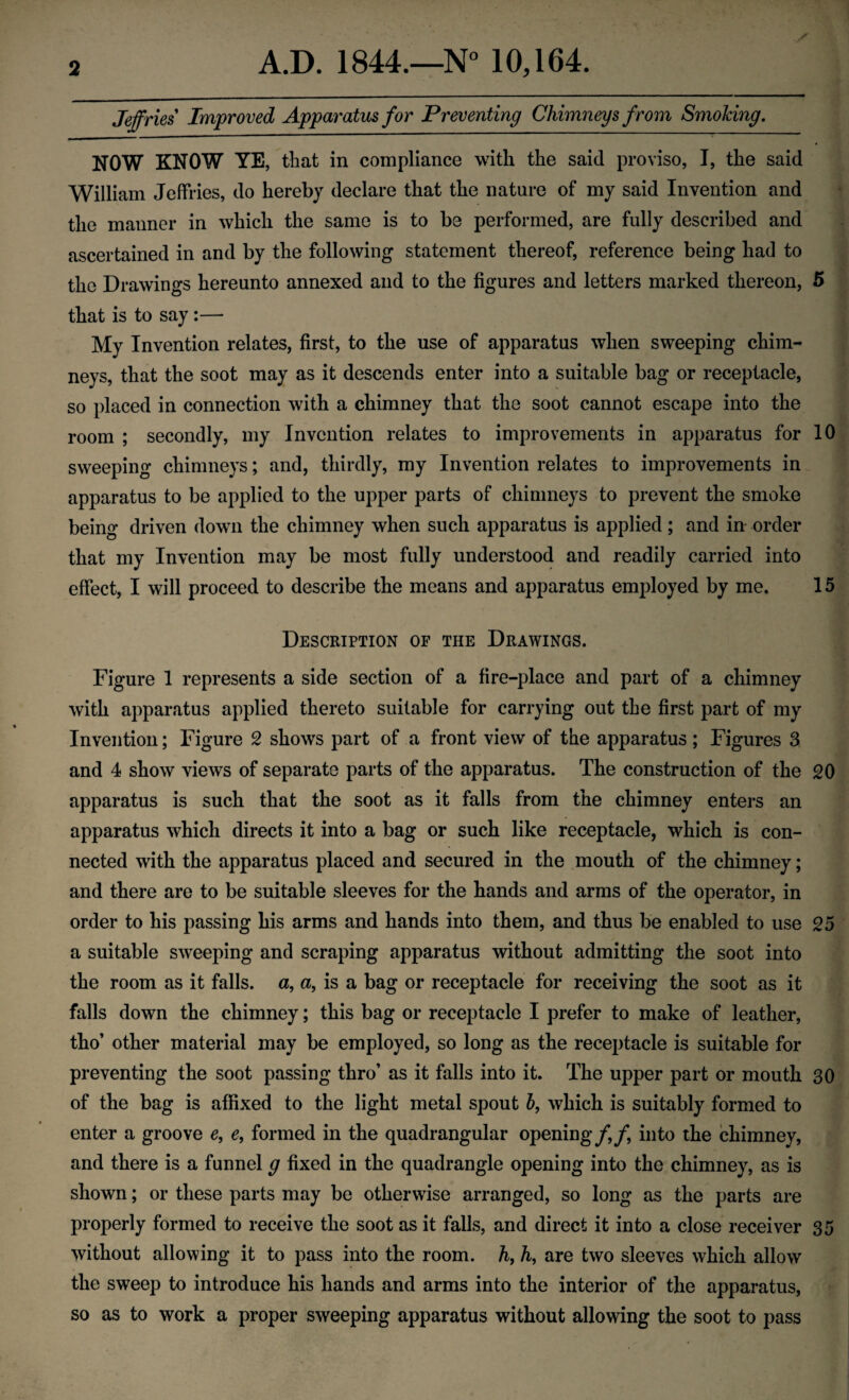 Jeffries Improved Apparatus for Preventing Chimneys from Smoking. NOW KNOW YE, that in compliance with the said proviso, I, the said William Jeffries, do hereby declare that the nature of my said Invention and the manner in which the same is to be performed, are fully described and ascertained in and by the following statement thereof, reference being had to the Drawings hereunto annexed and to the figures and letters marked thereon, 5 that is to say :—■ My Invention relates, first, to the use of apparatus when sweeping chim¬ neys, that the soot may as it descends enter into a suitable bag or receptacle, so placed in connection with a chimney that the soot cannot escape into the room ; secondly, my Invention relates to improvements in apparatus for 10 sweeping chimneys; and, thirdly, my Invention relates to improvements in apparatus to be applied to the upper parts of chimneys to prevent the smoke being driven down the chimney when such apparatus is applied ; and in order that my Invention may be most fully understood and readily carried into effect, I will proceed to describe the means and apparatus employed by me. 15 Description of the Drawings. Figure 1 represents a side section of a fire-place and part of a chimney with apparatus applied thereto suitable for carrying out the first part of my Invention; Figure 2 shows part of a front view of the apparatus ; Figures 3 and 4 show views of separate parts of the apparatus. The construction of the 20 apparatus is such that the soot as it falls from the chimney enters an apparatus which directs it into a bag or such like receptacle, which is con¬ nected with the apparatus placed and secured in the mouth of the chimney; and there are to be suitable sleeves for the hands and arms of the operator, in order to his passing his arms and hands into them, and thus be enabled to use 25 a suitable sweeping and scraping apparatus without admitting the soot into the room as it falls, a, a, is a bag or receptacle for receiving the soot as it falls down the chimney; this bag or receptacle I prefer to make of leather, tho’ other material may be employed, so long as the receptacle is suitable for preventing the soot passing thro’ as it falls into it. The upper part or mouth 30 of the bag is affixed to the light metal spout b, which is suitably formed to enter a groove e, e, formed in the quadrangular opening/,/, into the chimney, and there is a funnel g fixed in the quadrangle opening into the chimney, as is shown; or these parts may be otherwise arranged, so long as the parts are properly formed to receive the soot as it falls, and direct it into a close receiver 35 without allowing it to pass into the room. h, h, are two sleeves which allow the sweep to introduce his hands and arms into the interior of the apparatus, so as to work a proper sweeping apparatus without allowing the soot to pass