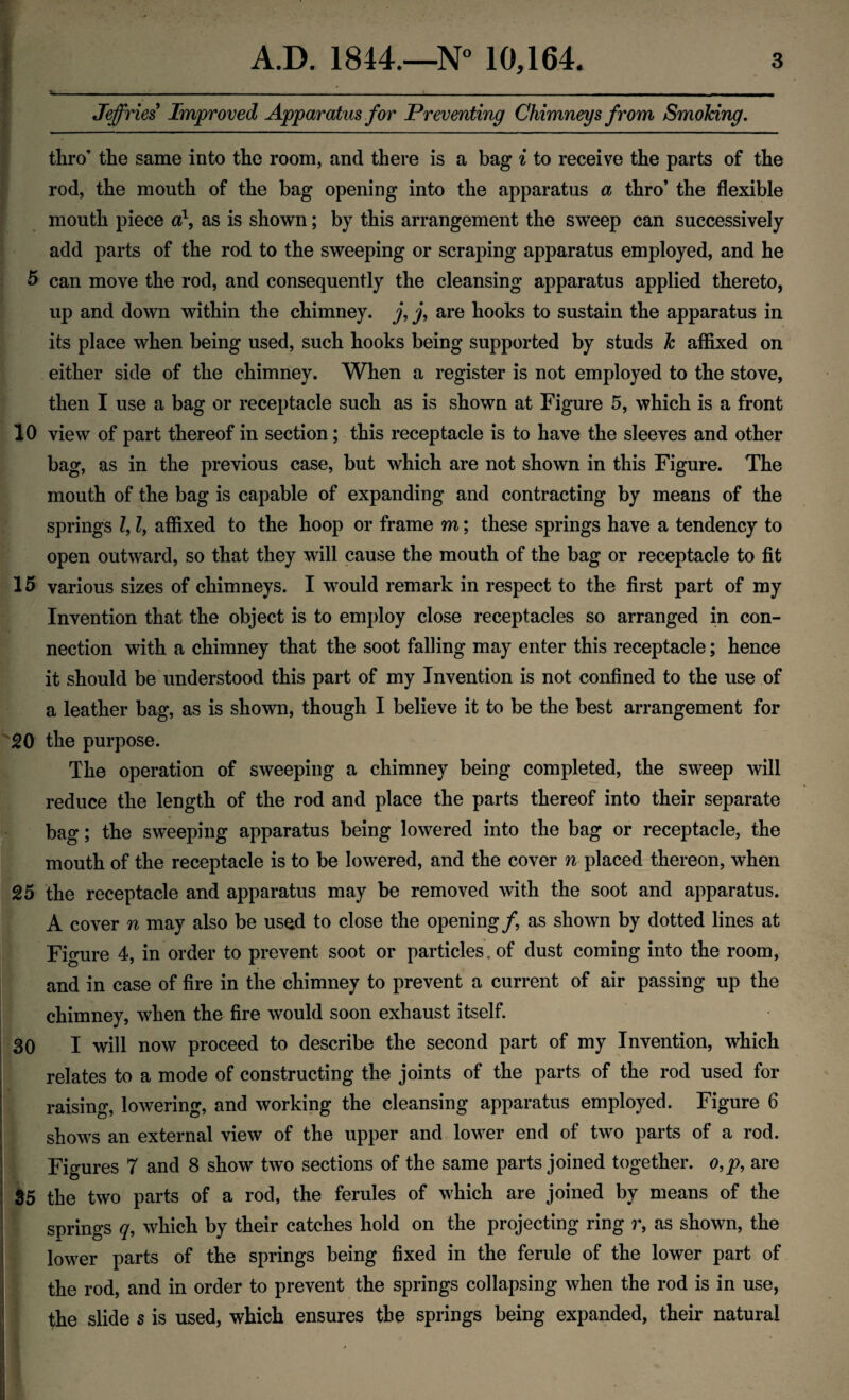 Jeffries Improved Apparatus for Preventing Chimneys from Smoking. thro’ the same into the room, and there is a bag i to receive the parts of the rod, the mouth of the bag opening into the apparatus a thro’ the flexible mouth piece a1, as is shown; by this arrangement the sweep can successively add parts of the rod to the sweeping or scraping apparatus employed, and he 5 can move the rod, and consequently the cleansing apparatus applied thereto, up and down within the chimney, j, j, are hooks to sustain the apparatus in its place when being used, such hooks being supported by studs k affixed on either side of the chimney. When a register is not employed to the stove, then I use a bag or receptacle such as is shown at Figure 5, which is a front 10 view of part thereof in section; this receptacle is to have the sleeves and other bag, as in the previous case, but which are not shown in this Figure. The mouth of the bag is capable of expanding and contracting by means of the springs Z, Z, affixed to the hoop or frame m; these springs have a tendency to open outward, so that they will cause the mouth of the bag or receptacle to fit 15 various sizes of chimneys. I would remark in respect to the first part of my Invention that the object is to employ close receptacles so arranged in con¬ nection with a chimney that the soot falling may enter this receptacle; hence it should be understood this part of my Invention is not confined to the use of a leather bag, as is shown, though I believe it to be the best arrangement for 20 the purpose. The operation of sweeping a chimney being completed, the sweep will reduce the length of the rod and place the parts thereof into their separate bag; the sweeping apparatus being lowered into the bag or receptacle, the mouth of the receptacle is to be lowered, and the cover n placed thereon, when 25 the receptacle and apparatus may be removed with the soot and apparatus. A cover n may also be used to close the opening/, as shown by dotted lines at Figure 4, in order to prevent soot or particles, of dust coming into the room, and in case of fire in the chimney to prevent a current of air passing up the chimney, when the fire would soon exhaust itself. 30 I will now proceed to describe the second part of my Invention, which relates to a mode of constructing the joints of the parts of the rod used for raising, lowering, and working the cleansing apparatus employed. Figure 6 i shows an external view of the upper and lower end of two parts of a rod. j Figures 7 and 8 show two sections of the same parts joined together. o,p, are 35 the two parts of a rod, the ferules of which are joined by means of the springs q, which by their catches hold on the projecting ring r, as shown, the ! lower parts of the springs being fixed in the ferule of the lower part of the rod, and in order to prevent the springs collapsing when the rod is in use, the slide s is used, which ensures the springs being expanded, their natural