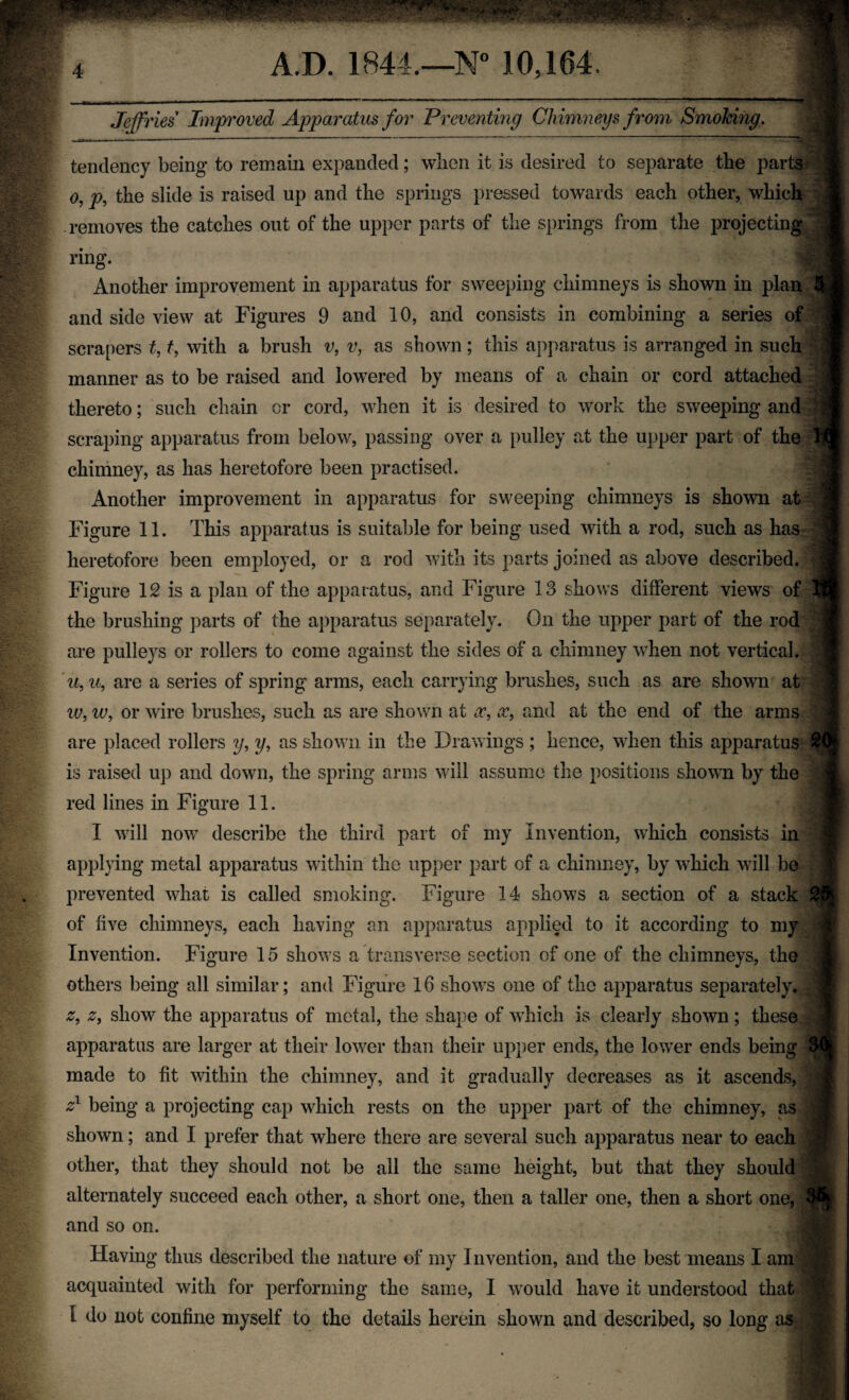 Jeffries Improved Apparatus for Preventing Chimneys from Smoking. tendency being to remain expanded; wlien it is desired to separate the parts o, p, the slide is raised up and the springs pressed towards each other, which removes the catches out of the upper parts of the springs from the projecting ring. Another improvement in apparatus for sweeping chimneys is shown in plan 3 and side view at Figures 9 and 10, and consists in combining a series of scrapers t, t, with a brush v, v, as shown; this apparatus is arranged in such manner as to be raised and lowered by means of a chain or cord attached thereto; such chain cr cord, when it is desired to work the sweeping and scraping apparatus from below, passing over a pulley at the upper part of the chimney, as has heretofore been practised. Another improvement in apparatus for sweeping chimneys is shown at Figure 11. This apparatus is suitable for being used with a rod, such as has heretofore been employed, or a rod with its parts joined as above described. Figure 12 is a plan of the apparatus, and Figure 13 shows different views of the brushing parts of the apparatus separately. On the upper part of the rod are pulleys or rollers to come against the sides of a chimney when not vertical. u, u, are a series of spring arms, each carrying brushes, such as are shown at iv, iv, or wire brushes, such as are shown at x, x, and at the end of the arms are placed rollers y, y, as shown in the Drawings ; hence, when this apparatus £ is raised up and down, the spring arms will assume the positions shown by the red lines in Figure 11. I will now describe the third part of my Invention, which consists in applying metal apparatus within the upper part of a chimney, by which will be prevented what is called smoking. Figure 14 shows a section of a stack 2(B of five chimneys, each having an apparatus applied to it according to my Invention. Figure 15 shows a transverse section of one of the chimneys, the others being all similar; and Figure 16 shows one of the apparatus separately. z, z, show the apparatus of metal, the shape of which is clearly shown; these apparatus are larger at their lower than their upper ends, the lowrer ends being 30j made to fit within the chimney, and it gradually decreases as it ascends, z1 being a projecting cap which rests on the upper part of the chimney, as shown; and I prefer that where there are several such apparatus near to each other, that they should not be ail the same height, but that they should alternately succeed each other, a short one, then a taller one, then a short one, 36, and so on. Having thus described the nature of my Invention, and the best means I ami acquainted with for performing the same, I would have it understood that I do not confine myself to the details herein shown and described, so long as ,