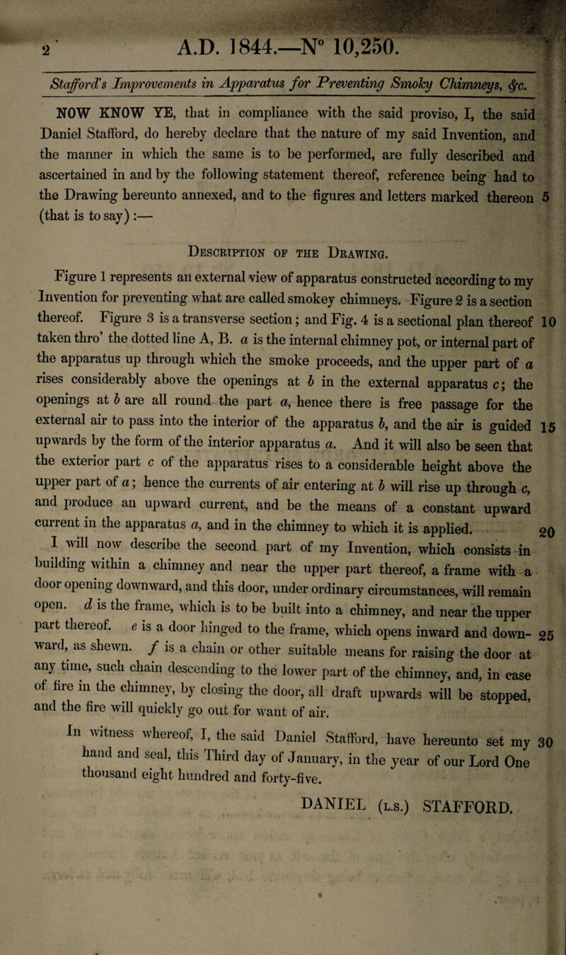 WnHM Stafford's Improvements in Apparatus for Preventing SmoJcy Chimneys, ■ >vlvy ' .>71 ^ NOW KNOW YE, that in compliance with the said proviso, I, the said Daniel Stafford, do hereby declare that the nature of my said Invention, and the manner in which the same is to be performed, are fully described and ascertained in and by the following statement thereof, reference being had to the Drawing hereunto annexed, and to the figures and letters marked thereon 5 (that is to say) :— Description of the Drawing. Figure 1 represents an external view of apparatus constructed according to my Invention for preventing what are called smokey chimneys. Figure 2 is a section thereof. Figure 3 is a transverse section; and Fig. 4 is a sectional plan thereof 10 taken thro the dotted line A, B. a is the internal chimney pot, or internal part of the apparatus up through which the smoke proceeds, and the upper part of a rises considerably above the openings at b in the external apparatus c; the openings at b are all round the part a, hence there is free passage for the external air to pass into the interior of the apparatus 6, and the air is guided 15 upwards by the form of the interior apparatus a. And it will also be seen that the exterior part c of the apparatus rises to a considerable height above the upper part of a; hence the currents of air entering at b will rise up through c, and produce an upward current, and be the means of a constant upward current in the apparatus a, and in the chimney to which it is applied. go 1 will now describe the second part of my Invention, which consists in building within a chimney and near the upper part thereof, a frame with a dooi opening downward, and this door, under ordinary circumstances, will remain open, cl is the frame, which is to be built into a chimney, and near the upper part thereof. 6 is a door hinged to the frame, which opens inward and down- 25 ward, as shewn. / is a chain or other suitable means for raising the door at any time, such chain descending to the lower part of the chimney, and, in case of fire in the chimney, by closing the door, all draft upwards will be stopped, and the fire will quickly go out for want of air. In witness whereof, I, the said Daniel Stafford, have hereunto set my 30 hand and seal, this Third day of January, in the year of our Lord One thousand eight hundred and forty-five. DANIEL (l.s.) STAFFORD.