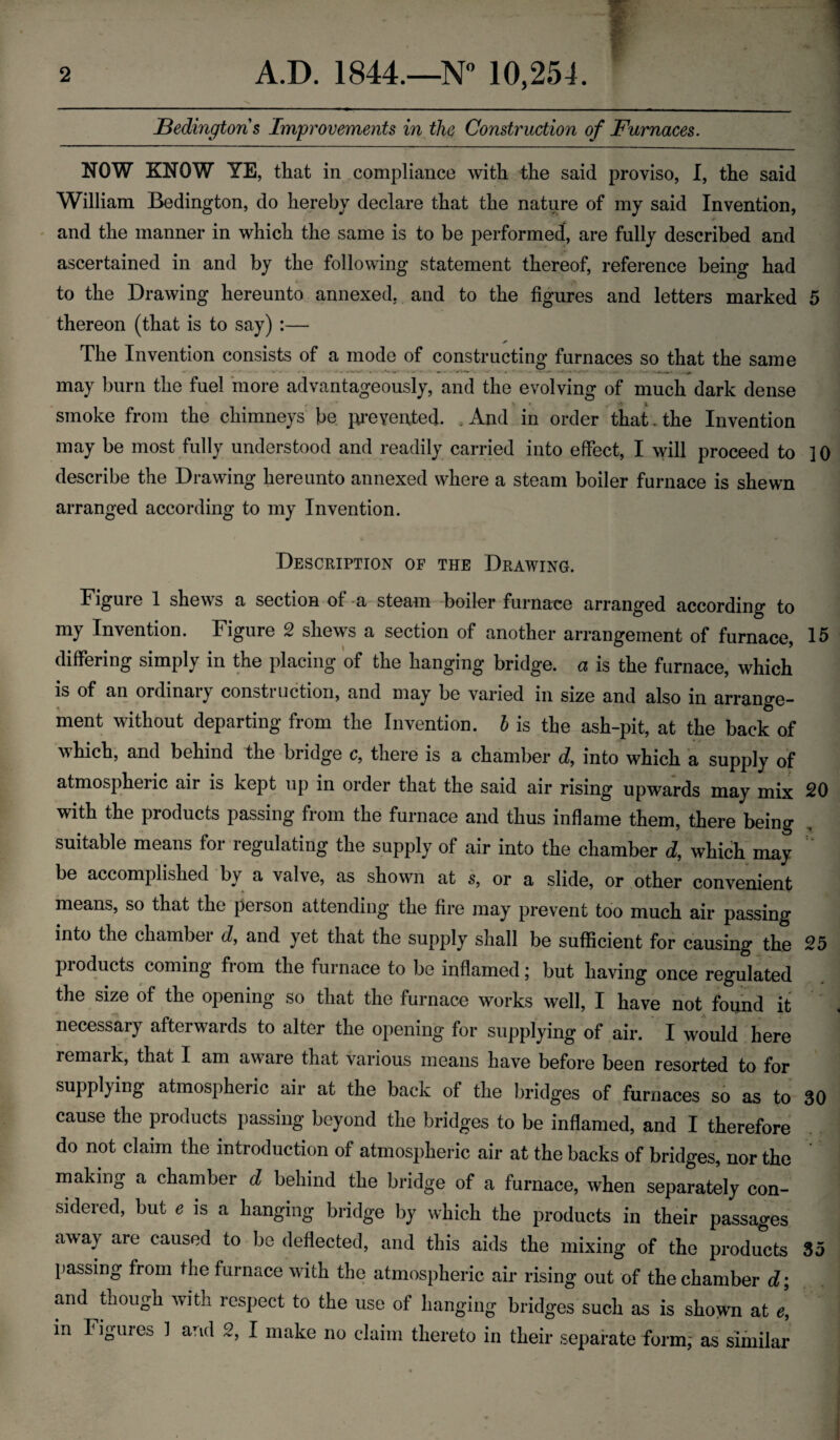 JBedington s Improvements in the Construction of Furnaces. NOW KNOW YE, that in compliance with the said proviso, I, the said William Bedington, do hereby declare that the nature of my said Invention, and the manner in which the same is to be performed, are fully described and ascertained in and by the following statement thereof, reference being had to the Drawing hereunto annexed, and to the figures and letters marked 5 thereon (that is to say) :— * The Invention consists of a mode of constructing furnaces so that the same may burn the fuel more advantageously, and the evolving of much dark dense smoke from the chimneys be prevented. . And in order that. the Invention may be most fully understood and readily carried into effect, I will proceed to ]0 describe the Drawing hereunto annexed where a steam boiler furnace is shewn arranged according to my Invention. Description of the Drawing. Figure 1 shews a section of-a steam boiler furnace arranged according to my Invention. Figure 2 shews a section of another arrangement of furnace, 15 differing simply in the placing of the hanging bridge, a is the furnace, which is of an ordinary construction, and may be varied in size and also in arrange¬ ment without departing from the Invention, b is the ash-pit, at the back of which, and behind the bridge c, there is a chamber d, into which a supply of atmospheric air is kept up in order that the said air rising upwards may mix 20 with the products passing from the furnace and thus inflame them, there being suitable means for regulating the supply of air into the chamber d, which may be accomplished by a valve, as shown at s, or a slide, or other convenient means, so that the person attending the fire may prevent too much air passing into the chamber d, and yet that the supply shall be sufficient for causing the 25 products coming from the furnace to be inflamed; but having once regulated the size of the opening so that the furnace works well, I have not found it necessary afterwards to alter the opening for supplying of air. I would here remaik, that I am aware that various means have before been resorted to for supplying atmospheric air at the back of the bridges of furnaces so as to 30 cause the products passing beyond the bridges to be inflamed, and I therefore do not claim the introduction of atmospheric air at the backs of bridges, nor the making a chamber d behind the bridge of a furnace, when separately con¬ sidered, but e is a hanging bridge by which the products in their passages away are caused to be deflected, and this aids the mixing of the products 35 passing from the furnace with the atmospheric air rising out of the chamber d; and though with respect to the use of hanging bridges such as is shown at e, m Figures 1 and 2, I make no claim thereto in their separate form,- as similar