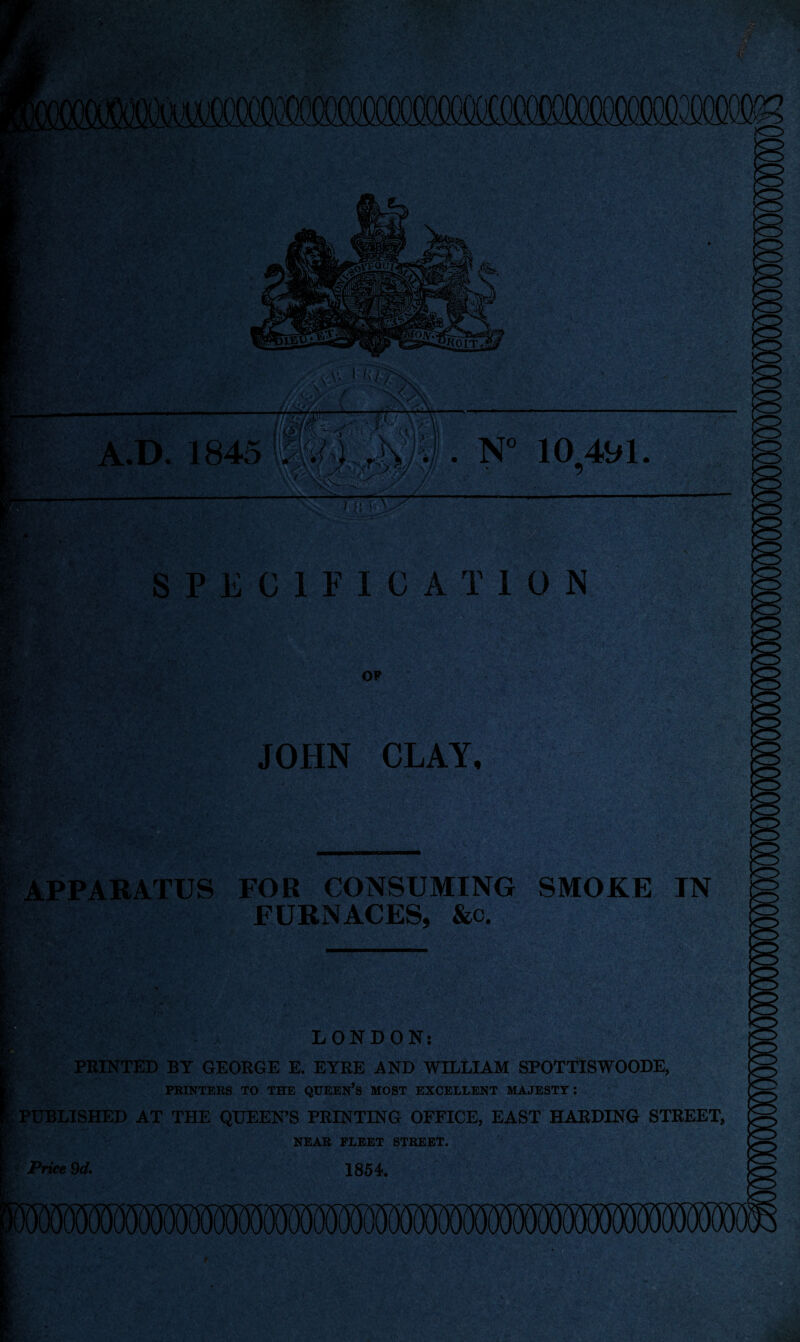 i/.V Kjr; fc N° 10491. y SPECIFICATION OF JOHN CLAY. APPARATUS FOR CONSUMING SMOKE IN FURNACES, &c. v. | LONDON: PRINTED BY GEORGE E. EYRE AND WILLIAM SPOTTISWOODE, PRINTERS TO THE QUEEN’S MOST EXCELLENT MAJESTY: PUBLISHED AT THE QUEEN’S PRINTING OFFICE, EAST HARDING STREET, NEAR FLEET STREET. Price 9d* 1854.