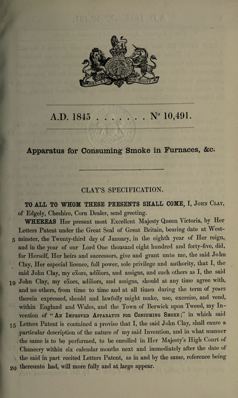 - ■ CLAY’S SPECIFICATION. TO ALL TO WHOM THESE PRESENTS SHALL COME, I, John Cl at, of Edgely, Cheshire, Corn Dealer, send greeting. WHEREAS Her present most Excellent Majesty Queen Victoria, by Her Letters Patent under the Great Seal of Great Britain, bearing date at West- 5 minster, the Twenty-third day of January, in the eighth year of Her reign, and in the year of our Lord One thousand eight hundred and forty-five, did, for Herself, Her heirs and successors, give and grant unto me, the said John Clay, Her especial licence, full power, sole privilege and authority, that I, the said John Clay, my exors, admors, and assigns, and such others as I, the said IQ John Clay, my exors, admors, and assigns, should at any time agree with, and no others, from time to time and at all times during the term of years therein expressed, should and lawfully might make, use, exercise, and vend, within England and Wales, and the Town of Berwick upon Tweed, my In¬ vention of “ Ax Improved Apparatus for Coxsumixo Smoke in which said 15 Letters Patent is contained a proviso that I, the said John Clay, shall cause a particular description of the nature of my said Invention, and in what manner the same is to be performed, to be enrolled in Her Majesty s High Court of Chancery within six calendar months next and immediately after the date of the said in part recited Letters Patent, as in and by the same, reference being 2q thereunto had, will more fully and at large appear.