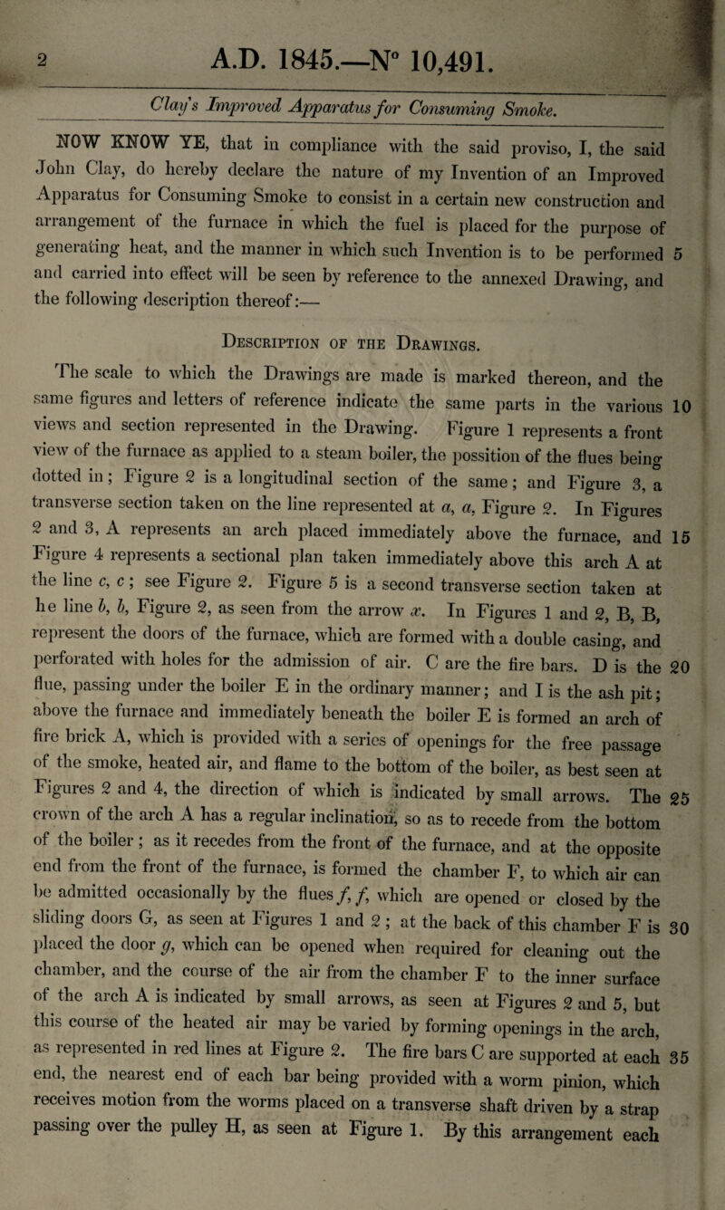 Clays Improved Apparatus for Consuming Smoke. NOW KNOW YE, that in compliance with the said proviso, I, the said John Cla), do liciehy declare the nature of my Invention of an Improved Apparatus for Consuming Smoke to consist in a certain new construction and arrangement of the furnace in which the fuel is placed for the purpose of generating heat, and the manner in which such Invention is to be performed 5 and canied into effect will be seen by reference to the annexed Drawdno’ and the following description thereof:— Description of the Drawings. The scale to which the Drawings are made is marked thereon, and the same figures and letters of reference indicate the same parts in the various 10 views and section represented in the Drawing. Figure 1 represents a front view of the furnace as applied to a steam boiler, the possition of the flues being dotted in; Figure 2 is a longitudinal section of the same; and Figure 3, a transverse section taken on the line represented at a, a, Figure 2. In Figures 2 and 3, A represents an arch placed immediately above the furnace, and 15 Figure 4 represents a sectional plan taken immediately above this arch A at the line c, c; see Figure 2. Figure 5 is a second transverse section taken at he line b, b, Figure 2, as seen from the arrow x. In Figures 1 and 2, B, B, represent the doors of the furnace, which are formed with a double casing, and perforated with holes for the admission of air. C are the fire bars. D is the 20 flue, passing under the boiler E in the ordinary manner; and I is the ash pit; above the furnace and immediately beneath the boiler E is formed an arch of fire brick A, which is provided with a series of openings for the free passage of the smoke, heated air, and flame to the bottom of the boiler, as best seen at Figures 2 and 4, the direction of which is indicated by small arrows. The 25 crown of the arch A has a regular inclination, so as to recede from the bottom of the boiler ; as it recedes from the front of the furnace, and at the opposite end from the front of the furnace, is formed the chamber F, to which air can be admitted occasionally by the flues/,/, which are opened or closed by the sliding doors G, as seen at Figures 1 and 2 ; at the back of this chamber F is 30 placed the door g, which can be opened when required for cleaning out the chamber, and the course of the air from the chamber F to the inner surface of the aich A is indicated by small arrow’s, as seen at Figures 2 and 5 but this course of the heated air may be varied by forming openings in the arch, as represented in red lines at Figure 2. The fire bars C are supported at each 35 end, the nearest end of each bar being provided with a worm pinion, which receives motion from the worms placed on a transverse shaft driven by a strap passing over the pulley H, as seen at Figure 1. By this arrangement each