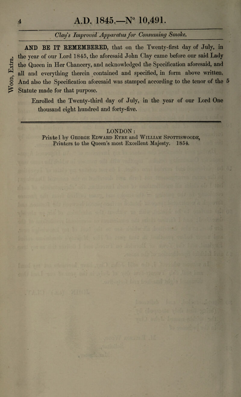 Wood, Extra. Clays Improved Apparatus for Consuming Smoke. AND BE IT REMEMBERED, that on the Twenty-first day of July, in the year of our Lord 1845, the aforesaid John Clay came before our said Lady the Queen in Her Chancery, and acknowledged the Specification aforesaid, and all and everything therein contained and specified, in form above written. And also the Specification aforesaid was stamped according to the tenor of the 5 Statute made for that purpose. Enrolled the Twenty-third day of July, in the year of our Lord One thousand eight hundred and forty-five. LONDON: Priiitel by George Edward Eyre and William Spottiswoode,