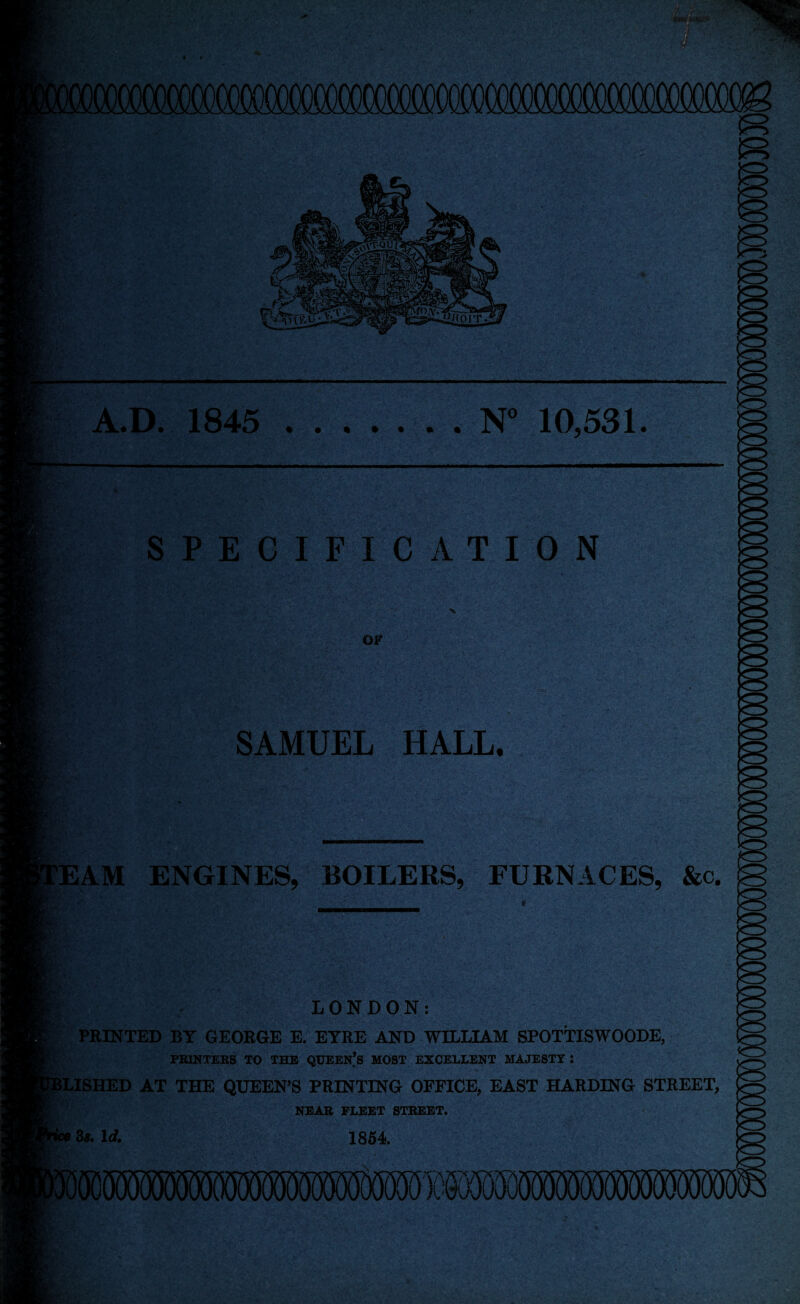 A.D. 1845 .N° 10,531. DC »y v SPECIFICATION of SAMUEL HALL. EAM ENGINES, BOILERS, FURNACES, &c. gri rf . LONDON: PRINTED BY GEORGE E. EYRE AND WILLIAM SPOTTISWOODE, PRINTERS TO THE QUEEN’S MOST EXCELLENT MAJESTY: 1LISHED AT THE QUEEN’S PRINTING OFFICE, EAST HARDING STREET, NEAR FLEET STREET. 3*. Id. 1854.